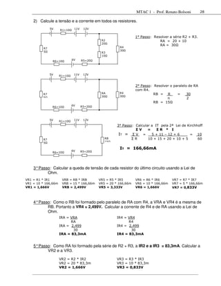 MTAC 1 - Prof. Renato Bolsoni         28

    2) Calcule a tensão e a corrente em todos os resistores.
               5V    R1=10    11V    12V


                                                                  1° Passo: Resolver a série R2 + R3.
                                              R2                               RA = 20 + 10
                                              20
                                                                               RA = 30
          R7                                            R4
          5                                             30
                                              R3
                                              10
                             6V     R5=20
                R6=10



               5V    R1=10    11V    12V



                                                                  2° Passo: Resolver o paralelo de RA
                                                                  com R4.
         R7                                   RA        R4                  RB = R       =     30
         5                                    30        30
                                                                                   n           2
                                                                            RB = 15
                             6V     R5=20
                R6=10



               5V    R1=10    11V    12V

                                                       3° Passo: Calcular a IT pela 2ª Lei de Kirchhoff
                                                                 ΣV     =    ΣR * I
                                                        IT = Σ V = 5 + 11 – 12 + 6 __ = 10
         R7                                     RB             ΣR       10 + 15 + 20 + 10 + 5       60
         5                                      15

                                                        IT = 166,66mA
                             6V     R5=20
                R6=10




    3° Passo: Calcular a queda de tensão de cada resistor do último circuito usando a Lei de
           Ohm.
VR1 = R1 * IR1          VRB = RB * IRB       VR5 = R5 * IR5       VR6 = R6 * IR6       VR7 = R7 * IR7
VR1 = 10 * 166,66m      VRB = 15 * 166,66m   VR5 = 20 * 166,66m   VR6 = 10 * 166,66m   VR7 = 5 * 166,66m
VR1 = 1,666V            VRB = 2,499V         VR5 = 3,333V         VR6 = 1,666V         VR7 = 0,833V



    4° Passo: Como o RB foi formado pelo paralelo de RA com R4, a VRA e VR4 é a mesma de
           RB. Portanto a VR4 = 2,499V. Calcular a corrente de R4 e de RA usando a Lei de
           Ohm.
                     IRA = VRA                         IR4 = VR4
                           RA                                R4
                     IRA = 2,499                       IR4 = 2,499
                            30                                30
                     IRA = 83,3mA                      IR4 = 83,3mA


    5° Passo: Como RA foi formado pela série de R2 + R3, a IR2 e a IR3 = 83,3mA. Calcular a
           VR2 e a VR3.

                     VR2 = R2 * IR2                    VR3 = R3 * IR3
                     VR2 = 20 * 83,3m                  VR3 = 10 * 83,3m
                     VR2 = 1,666V                      VR3 = 0,833V
 