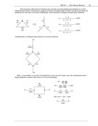 MTAC 1 - Prof. Renato Bolsoni              33

        Para encontrar a Req entre A e B temos que converter uma das estrelas para triângulo ou um dos
triângulos para estrela. Teoricamente, qualquer uma das conversões pode ser feita, mas temos que optar por
aquela que irá nos trazer uma maior simplificação. Vamos escolher o triângulo formado pelos resistores:




Substituindo o triângulo pela estrela no circuito teremos:




  Após a conversão, o circuito se transformou num circuito misto, que nós conhecemos bem.
Agora podemos calcular Req entre A e B com facilidade.
 