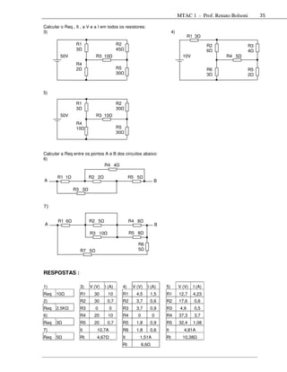 MTAC 1 - Prof. Renato Bolsoni     35

Calcular o Req , It , a V e a I em todos os resistores:
3)                                                                           4)
                                                                                         R1 3
                 R1                      R2                                                        R2          R3
                 3                       45                                                        6           4
          50V               R3 10                                                   10V                 R4 5
                 R4
                 2                       R5                                                        R6          R5
                                         30                                                        3           2



5)

                 R1                      R2
                 3                       30
          50V               R3 10
                 R4
                 10                      R5
                                         30



Calcular a Req entre os pontos A e B dos circuitos abaixo:
6)
                              R4 4

       R1 1             R2 2                       R5 5
A                                                                  B
                R3 3


7)


       R1 6             R2 5                       R4 8
A                                                                   B
                        R3 10                      R5 8

                                                      R6
                   R7 5                               5




RESPOSTAS :

1)                 3)   V (V)   I (A)         4)    V (V)       I (A)   5)        V (V)    I (A)
Req   10           R1      30      10         R1      4,5        1,5    R1        12,7     4,23
2)                 R2      30      0,7        R2      3,7        0,6    R2        17,6      0,6
Req   2,5K         R3       0       0         R3      3,7        0,9    R3         4,9      0,5
6)                 R4      20      10         R4      0           0     R4        37,3      3,7
Req   3            R5      20      0,7        R5      1,8        0,9    R5        32,4     1,08
7)                 It       10,7A             R6      1,8        0,6    It          4,81A
Req   5            Rt       4,67              It          1,51A         Rt          10,38
                                              Rt          6,6
 