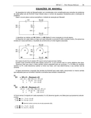 MTAC 1 - Prof. Renato Bolsoni   36

                                        EQUAÇÕES DE MAXWELL
   As equações de malha de Maxwell podem ser consideradas como simplificação para soluções de problemas
de redes pelas Leis de Kirchhoff. Esse método reduz o número de equações necessárias para a resolução do
problema.
   Dado o circuito abaixo vamos exemplificar o método de resolução por Maxwell:

                          12V                R3 6


  R2                             R1
  2                              5
                                                       6V
                                10V
                                             R4 4

   1) Identificar as malhas com M1 (Malha 1) e M2 (Malha 2) como mostrado no circuito abaixo.
   2) Desenhar em cada malha um laço com seta indicando a corrente I1 e I2 no sentido horário. Se estivermos
errados em nossa estimativa, o resultado da corrente terá um sinal negativo associado.

                          12V                R3 6


  R2                I1           R1           I2
  2                              5
                                                       6V
                                10V
           M1                                R4 4       M2

   Em nosso circuito há um resistor (R1) que é comum para as duas malhas.
   Existem duas correntes fluindo pelo resistor comum R1, e sua corrente real é a soma algébrica das duas.
. Devemos notar que, para o nosso sentido horário estipulado para as correntes, I1 e I2 estão em sentidos
opostos no R1, onde deveremos subtrair a menor da maior, com isso determinamos o seu sentido real da
corrente.

   3) Agora escrevemos a equação das tensões de Kichhoff para cada malha, percorrendo no mesmo sentido
que estipulado para as correntes e fazendo a somatória das tensões e resistências.

M1
  ΣV      = ΣR x I1 – Rcomum x I2
          +12 – 10 = (R2 + R1) x I1 – R1 x I2
              2    = (2 + 5) x I1 – 5 x I2
              2    =    7     x I1 – 5 x I2

M2
  ΣV      = ΣR x I2 – Rcomum x I1
          +10 - 6        = (R1 + R3 + R4) x I2 – R1 x I1
              4          = (5 + 6 + 4) x I2 – 5 x I1
              4          =      15       x I2 – 5 x I1

4) Como temos 2 incógnita em cada expressão (I1 e I2) devemos igualar uma delas para que possamos calcular
a outra.
    M1     2 = 7 x I1 – 5 x I2
    M2     4 = 15 x I2 – 5 x I1

                Devemos inverter os termos de uma das expressões (M2).

     M1     2 = 7 x I1 – 5 x I2
     M2     4 = -5 x I1 + 15 x I2
 