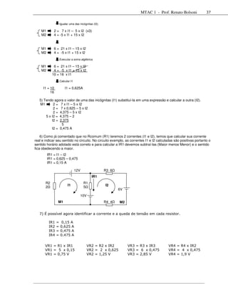 MTAC 1 - Prof. Renato Bolsoni          37


                    Igualar uma das incógnitas (I2).

    M1       2 = 7 x I1 – 5 x I2 (x3)
    M2       4 = -5 x I1 + 15 x I2


    M1       6 = 21 x I1 – 15 x I2
    M2       4 = -5 x I1 + 15 x I2
                    Executar a soma algébrica

    M1       6 = 21 x I1 – 15 x I2
    M2       4 = -5 x I1 + 15 x I2
            10 = 16 x I1
                    Calcular I1

     I1 = 10            I1 = 0,625A
          16

   5) Tendo agora o valor de uma das incógnitas (I1) substituí-la em uma expressão e calcular a outra (I2).
   M1       2 = 7 x I1 – 5 x I2
            2 = 7 x 0,625 – 5 x I2
            2 = 4,375 – 5 x I2
       5 x I2 = 4,375 – 2
           I2 = 2,375
                 5
           I2 = 0,475 A

    6) Como já comentado que no Rcomum (R1) teremos 2 correntes (I1 e I2), temos que calcular sua corrente
real e indicar seu sentido no circuito. No circuito exemplo, as correntes I1 e I2 calculadas são positivas portanto o
sentido horário adotado está correto e para calcular a IR1 devemos subtraí-las (Maior menos Menor) e o sentido
fica obedecendo a maior.
         IR1 = I1 – I2
         IR1 = 0,625 – 0,475
         IR1 = 0,15 A

                                  12V                  R3 6
                                                IR1
       R2                                R1
                          I1                           I2
       2                                 5
                                                              6V
                                        10V
                M1                                     R4 4     M2


   7) É possível agora identificar a corrente e a queda de tensão em cada resistor.

          IR1   =    0,15 A
          IR2   =   0,625 A
          IR3   =   0,475 A
          IR4   =   0,475 A


       VR1 = R1 x IR1                         VR2 = R2 x IR2         VR3 = R3 x IR3      VR4 = R4 x IR2
       VR1 = 5 x 0,15                         VR2 = 2 x 0,625        VR3 = 6 x 0,475     VR4 = 4 x 0,475
       VR1 = 0,75 V                           VR2 = 1,25 V           VR3 = 2,85 V        VR4 = 1,9 V
 