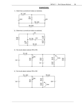 MTAC 1 - Prof. Renato Bolsoni   38

                                             EXERCÍCIOS:

1) Determinar a corrente em todos os resistores:

           R1 12

                        R2
                        10
         100V                                           40V

                                   R3 10

                         R4 24


2) Determinar a corrente em todos os resistores:
                                   6V

                                                   R5
   R6                                  10V         1
   6                      R1 2

                 R2                                R4
                 12                                3
                                 R3 4



3) No circuito abaixo calcular VR4 e IR2:

                R1 2

                                 IR2
                                             R3                 R4       VR4
                          R2                                                   R6
                                             8                  2
 10V                      6                                                    6

                                             6V                 R5
                                                                4




4) No circuito abaixo calcular VR4 e IR2:


                R1 16                                   R5 6

                                 IR2          R3
                          R2                  8
 10V                      6                                    20V
                                              R4
                                              4          VR4
 