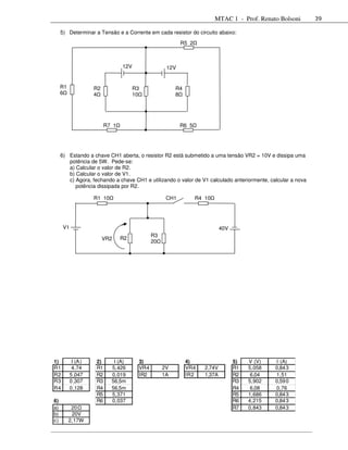 MTAC 1 - Prof. Renato Bolsoni       39

     5) Determinar a Tensão e a Corrente em cada resistor do circuito abaixo:
                                                          R5 2



                                 12V                12V


     R1              R2                R3               R4
     6               4                 10               8




                          R7 1                            R6 5




     6) Estando a chave CH1 aberta, o resistor R2 está submetido a uma tensão VR2 = 10V e dissipa uma
        potência de 5W. Pede-se:
        a) Calcular o valor de R2.
        b) Calcular o valor de V1.
        c) Agora, fechando a chave CH1 e utilizando o valor de V1 calculado anteriormente, calcular a nova
           potência dissipada por R2.

                     R1 10                          CH1          R4 10




      V1                                                                    40V
                                              R3
                          VR2    R2
                                              20




1)          I (A )   2)       I (A)     3)                   4)                   5)   V (V)   I (A)
R1          4,74     R1      5,426      VR4        2V        VR4    2,74V         R1   5,058   0,84 3
R2         5 ,047    R2      0,019      IR2        1A        IR2    1,37A         R2    6,04   1,51
R3         0 ,307    R3      56,5m                                                R3   5,902   0,59 0
R4         0 ,128    R4      56,5m                                                R4    6,08   0,76
                     R5      5,371                                                R5   1,686   0,84 3
6)                   R6      0,037                                                R6   4,215   0,84 3
a)         20                                                                     R7   0,843   0,84 3
b)         20V
c)        2,17W
 