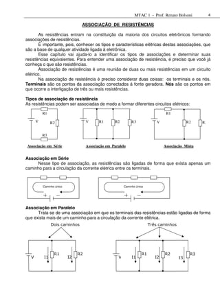 MTAC 1 - Prof. Renato Bolsoni             4

                                ASSOCIAÇÃO DE RESISTÊNCIAS

        As resistências entram na constituição da maioria dos circuitos eletrônicos formando
associações de resistências.
       É importante, pois, conhecer os tipos e características elétricas destas associações, que
são a base de qualquer atividade ligada à eletrônica.
       Esse capítulo vai ajuda-lo a identificar os tipos de associações e determinar suas
resistências equivalentes. Para entender uma associação de resistência, é preciso que você já
conheça o que são resistências.
        Associação de resistências é uma reunião de duas ou mais resistências em um circuito
elétrico.
        Na associação de resistência é preciso considerar duas coisas: os terminais e os nós.
Terminais são os pontos da associação conectados á fonte geradora. Nós são os pontos em
que ocorre a interligação de três ou mais resistências.

Tipos de associação de resistência
As resistências podem ser associadas de modo a formar diferentes circuitos elétricos:

          R1                                                                        R1

      V        R2                   V      R1       R2         R3              V                R2    R3


          R3

Associação em Série                 Associação em Paralelo                         Associação Mista


Associação em Série
      Nesse tipo de associação, as resistências são ligadas de forma que exista apenas um
caminho para a circulação da corrente elétrica entre os terminais.



          Caminho único                                   Caminho único




Associação em Paralelo
      Trata-se de uma associação em que os terminais das resistências estão ligadas de forma
que exista mais de um caminho para a circulação da corrente elétrica.
               Dois caminhos                                               Três caminhos




                 R1            R2                                     R1           R2            R3
  V       I1              I2                          V        I1             I2           I3
 