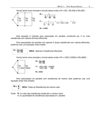 MTAC 1 - Prof. Renato Bolsoni                 6

      Vamos tomar como exemplo o circuito abaixo onde o R1=10           , R2=25        e R3=20   :
                                   Rt = ______1________
                                         _1_ + _1_ + _1_
                                          R1 R2       R3
         R1      R2      R3
 Rt      10      25      20        Rt = ______1______ = ______1_______       = __1__
         Ω       Ω       Ω              _1_ + _1_ + _1_  0,1 + 0,04 + 0,05      0,19
                                         10   25    20

                                   Rt = 5,26




       Esta equação é indicada para associação em paralelo constituída por 3 ou mais
resistências com valores ôhmicos diferentes.

     Para associações em paralelo com apenas 2 (duas) resistências com valores diferentes,
podemos usar uma equação mais simples:

  Rt = R1 x R2
       R1 + R2
                      DICA: Apenas 2 resistências diferentes


      Vamos tomar como exemplo o circuito abaixo onde o R1=1,2K              (1200 ) e R2=680        :
                              Rt = R1 x R2
                                   R1 + R2

         R1    R2             Rt = 1200 x 680 = 816000
 Rt      1,2KΩ 680Ω                1200 + 680    1880

                              Rt = 434



     Para associações em paralelo com resistências de mesmo valor podemos usar uma
equação ainda mais simples:


  Rt = R      DICA: Todas as Resistências de mesmo valor
       n

Onde: R é o valor das resistências (todas têm o mesmo valor)
      n é a quantidade de resistências associadas em paralelo
 