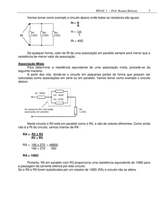MTAC 1 - Prof. Renato Bolsoni     7

        Vamos tomar como exemplo o circuito abaixo onde todos os resistores são iguais:
                                              Rt = R
                                                   N

            R1         R2           R3        Rt = 120
 Rt         120        120          120             3

                                              Rt = 40


       De qualquer forma, valor da Rt de uma associação em paralelo sempre será menor que a
resistência de menor valor da associação.

Associação Mista
       Para determinar a resistência equivalente de uma associação mista, procede-se da
seguinte maneira:
       A partir dos nós, divide-se o circuito em pequenas partes de forma que possam ser
calculadas como associações em série ou em paralelo. Vamos tomar como exemplo o circuito
abaixo:


               R1 560Ω
                                    R2 180Ω

                                    R3 270Ω



      Os resistores R2 e R3 estão                      R4
      associados em paralelo                           1,2KΩ




      Neste circuito o R2 está em paralelo como o R3, e são de valores diferentes. Como ainda
não é a Rt do circuito, vamos chamar de RA :

   RA = R2 x R3
        R2 + R3

   RA = 180 x 270 = 48600
        180 + 270    450

   RA = 108

      Portanto, R2 em paralelo com R3 proporciona uma resistência equivalente de 108           para
a passagem da corrente elétrica por este circuito.
Se o R2 e R3 forem substituídos por um resistor de 108 (RA) o circuito não se altera.
 