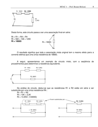 MTAC 1 - Prof. Renato Bolsoni   8

          R1 560Ω   RA 108Ω




     Rt                               R4
                                      1,2KΩ




 Desta forma, este circuito passa a ser uma associação final em série:

 Rt = R1 + RA + R4
 Rt = 560 + 108 + 1200
 Rt = 1868                                       Rt = 1868




       O resultado significa que toda a associação mista original tem o mesmo efeito para a
 corrente elétrica que uma única resistência de 1868 .


       A seguir, apresentamos um exemplo de circuito misto, com a seqüência de
 procedimentos para determinar a resistência equivalente.
                    R1 10K              R2 3,3KΩ
                                       R2 3,3K




                             R3 68K
Rt




        Da análise do circuito, deduz-se que as resistências R1 e R2 estão em série e ser
 substituída por uma única resistência RA :
        Rt = R1 + R2
        Rt = 10K + 3,3K
        Rt = 13,3K (13300 )
                                                             Foram substituídos por
                    R1 10K             R2 3,3K                                               RA 13,3K




                           R3 68K
                         R3 68KΩ                                                             R3 68K
 