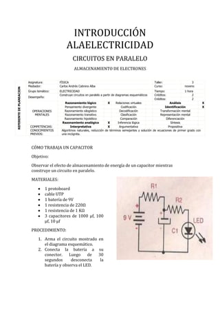 INTRODUCCIÓN
ALAELECTRICIDAD
CIRCUITOS EN PARALELO
ALMACENAMIENTO DE ELECTRONES
CÓMO TRABAJA UN CAPACITOR
Objetivo:
Observar el efecto de almacenamiento de energía de un capacitor mientras
construye un circuito en paralelo.
MATERIALES:
1 protoboard
cable UTP
1 batería de 9V
1 resistencia de 220Ω
1 resistencia de 1 KΩ
3 capacitores de 1000 μf, 100
μf, 10 μf
PROCEDIMIENTO:
1. Arma el circuito mostrado en
el diagrama esquemático.
2. Conecta la batería a su
conector. Luego de 30
segundos desconecta la
batería y observa el LED.
REFERENTEDEPLANEACION
Asignatura: FÍSICA Taller: 3
Mediador: Carlos Andrés Cabrera Alba Curso: noveno
Grupo temático: ELECTRICIDAD Tiempo: 1 hora
Desempeño:
Construye circuitos en paralelo a partir de diagramas esquemáticos Créditos: 2
Créditos: 2
OPERACIONES
MENTALES
Razonamiento lógico X Relaciones virtuales Análisis X
Pensamiento divergente Codificación Identificación X
Razonamiento silogístico Decodificación Transformación mental
Razonamiento transitivo Clasificación Representación mental
Razonamiento hipotético Comparación Diferenciación
Razonamiento analógico X Inferencia lógica Síntesis
COMPETENCIAS: Interpretativa X Argumentativa Propositiva
CONOCIMIENTOS
PREVIOS:
Algoritmos naturales, reducción de términos semejantes y solución de ecuaciones de primer grado con
una incógnita.
 