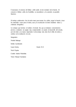 Conectamos el extremo del último cable suelto al otro terminal de la batería. Al
conectar el último cable, las bombillas se encendieron y la conexión en paralelo
funciono.
El trabajo colaborativo fue de todos tanto para trenzar los cables, pegar la batería y traer
los materiales como para el orden, aseo y la recolección de datos mediante videos y
evidencia fotográfica.
La ventajas que tuvimos al realizar el circuito fue que ya teníamos conocimientos
previos y teníamos un equipo muy comprometido en cuanto al desarrollo del circuito,
por otro lado y no menos importante la desventaja más clara fue la falta de orden y
estética en la realización de este.
Integrantes:
Natalia Buitrago
Kellen Larrahondo
Laura Godoy Grado 10-4
Nicol Ospina
Camilo Andrés Piedrahita
Víctor Manuel Sarmiento
 