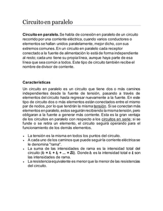 Circuitoen paralelo
Circuito en paralelo. Se habla de conexión en paralelo de un circuito
recorrido por una corriente eléctrica, cuando varios conductores o
elementos se hallan unidos paralelamente, mejor dicho, con sus
extremos comunes.En un circuito en paralelo cada receptor
conectado a la fuente de alimentación lo está de forma independiente
al resto; cada uno tiene su propia línea, aunque haya parte de esa
línea que sea común a todos.Este tipo de circuito también recibe el
nombre de divisor de corriente.
Características
Un circuito en paralelo es un circuito que tiene dos o más caminos
independientes desde la fuente de tensión, pasando a través de
elementos del circuito hasta regresar nuevamente a la fuente. En este
tipo de circuito dos o más elementos están conectados entre el mismo
par de nodos,por lo que tendrán la misma tensión. Si se conectan más
elementos enparalelo,estos seguiránrecibiendo lamismatensión,pero
obligaran a la fuente a generar más corriente. Esta es la gran ventaja
de los circuitos en paralelo con respecto a los circuitos en serie; si se
funde o se retira un elemento, el circuito seguirá operando para el
funcionamiento de los demás elementos.
 La tensión es la misma en todos los puntos del circuito.
 A cada uno de los caminos que puede seguirla corriente eléctricase
le denomina "rama".
 La suma de las intensidades de rama es la intensidad total del
circuito (IT = I1 + I2 + ... = ΣIi). Donde IT es la intensidad total e Ii son
las intensidades de rama.
 La resistenciaequivalente es menorque la menorde las resistencias
del circuito.
 