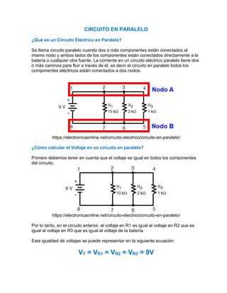 CIRCUITO EN PARALELO
¿Qué es un Circuito Eléctrico en Paralelo?
Se llama circuito paralelo cuando dos o más componentes están conectados al
mismo nodo y ambos lados de los componentes están conectados directamente a la
batería o cualquier otra fuente. La corriente en un circuito eléctrico paralelo tiene dos
o más caminos para fluir a través de él, es decir el circuito en paralelo todos los
componentes eléctricos están conectados a dos nodos.
https://electronicaonline.net/circuito-electrico/circuito-en-paralelo/
¿Cómo calcular el Voltaje en un circuito en paralelo?
Primero debemos tener en cuenta que el voltaje es igual en todos los componentes
del circuito.
https://electronicaonline.net/circuito-electrico/circuito-en-paralelo/
Por lo tanto, en el circuito anterior, el voltaje en R1 es igual al voltaje en R2 que es
igual al voltaje en R3 que es igual al voltaje de la batería.
Esta igualdad de voltajes se puede representar en la siguiente ecuación:
VT = VR1 = VR2 = VR3 = 9V
 