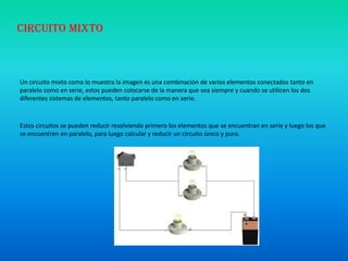 Un circuito mixto como lo muestra la imagen es una combinación de varios elementos conectados tanto en
paralelo como en serie, estos pueden colocarse de la manera que sea siempre y cuando se utilicen los dos
diferentes sistemas de elementos, tanto paralelo como en serie.
Estos circuitos se pueden reducir resolviendo primero los elementos que se encuentran en serie y luego los que
se encuentren en paralelo, para luego calcular y reducir un circuito único y puro.
Circuito mixto
 