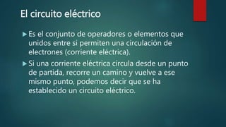 El circuito eléctrico
 Es el conjunto de operadores o elementos que
unidos entre si permiten una circulación de
electrones (corriente eléctrica).
 Si una corriente eléctrica circula desde un punto
de partida, recorre un camino y vuelve a ese
mismo punto, podemos decir que se ha
establecido un circuito eléctrico.
 