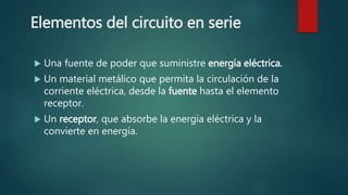 Elementos del circuito en serie
 Una fuente de poder que suministre energía eléctrica.
 Un material metálico que permita la circulación de la
corriente eléctrica, desde la fuente hasta el elemento
receptor.
 Un receptor, que absorbe la energía eléctrica y la
convierte en energía.
 