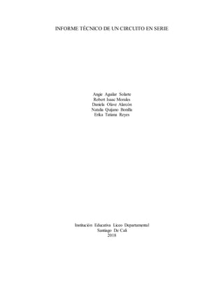 INFORME TÉCNICO DE UN CIRCUITO EN SERIE
Angie Aguilar Solarte
Robert Isaac Morales
Daniela Olave Alarcón
Natalia Quijano Bonilla
Erika Tatiana Reyes
Institución Educativa Liceo Departamental
Santiago De Cali
2018
 