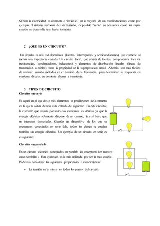 Si bien la electricidad es abstracta o “inviable” en la mayoría de sus manifestaciones como por
ejemplo el sistema nervioso del ser humano, es posible “verla” en ocasiones como los rayos
cuando se desarrolla una fuerte tormenta
2. ¿QUE ES UN CIRCUITO?
Un circuito es una red electrónica (fuentes, interruptores y semiconductores) que contiene al
menos una trayectoria cerrada. Un circuito lineal, que consta de fuentes, componentes lineales
(resistencias, condensadores, inductores) y elementos de distribución lineales (líneas de
transmisión o cables), tiene la propiedad de la superposición lineal. Además, son más fáciles
de analizar, usando métodos en el dominio de la frecuencia, para determinar su respuesta en
corriente directa, en corriente alterna y transitoria.
3. TIPOS DE CIRCUITO
Circuito en serie
Es aquel en el que dos o más elementos se predisponen de la manera
en la que la salida de uno es la entrada del siguiente. En este circuito,
la corriente que circula por todos los elementos es idéntica ya que la
energía eléctrica solamente dispone de un camino, lo cual hace que
no interesan demasiado. Cuando un dispositivo de los que se
encuentran conectados en serie falla, todos los demás se quedan
también sin energía eléctrica. Un ejemplo de un circuito en serie es
el siguiente:
Circuito en paralelo
En un circuito eléctrico conectados en paralelo los receptores (en nuestro
caso bombillas). Esta conexión es la más utilizada por ser la más estable.
Podemos considerar las siguientes propiedades o características:
● La tensión es la misma en todos los puntos del circuito.
 