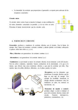● La intensidad de corriente que proporciona el generador se reparte para cada uno de los
receptores conectados.
Circuito mixto
Un circuito mixto como el que se muestra la imagen es una combinación
de varios elementos conectados en paralelo y a la vez otros en serie.
Presentan el mismo inconveniente que los circuitos serie.
4. PARTES DE UN CIRCUITO
Generador: producen y mantienen la corriente eléctrica por el circuito. Son la fuente de
energía. Hay 2 tipos de corrientes: corriente continua y alterna (pincha en el enlace subrayado
si quieres saber más sobre c.c. y c.a.)
Pilas y Baterías: son generadores de corriente continua (c.c.)
Alternadores: son generadores de corriente alterna (c.a.)
Conductores: es por donde se mueve la corriente eléctrica de un elemento a otro del circuito.
Son de cobre o aluminio, materiales buenos conductores de la electricidad, o lo que es lo
mismo, que ofrecen muy poca resistencia eléctrica a que pase la corriente por ellos. Hay
muchos tipos de cables eléctricos diferentes, en el enlace puedes ver todos.
Receptores: son los elementos que
transforman la energía eléctrica que les
llega en otro tipo de energía. Por
ejemplo las bombillas transforma la
energía eléctrica en luminosa o luz, los
radiadores en calor, los motores en
movimiento, etc.
Elementos de mando o control:
permiten dirigir o cortar a voluntad el
paso de la corriente eléctrica dentro del
circuito. Tenemos interruptores,
pulsadores, conmutadores, etc.
 