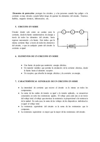 Elementos de protección: protegen los circuitos y a las personas cuando hay peligro o la
corriente es muy elevada y puede haber riesgo de quemar los elementos del circuito. Tenemos
fusibles, magneto térmicos, diferenciales, etc.
5. CIRCUITO EN SERIE
Circuito donde solo existe un camino para la
corriente, desde la fuente suministradora de energía a
través de todos los elementos del circuito, hasta
regresar nuevamente a la fuente. Esto indica que la
misma corriente fluye a través de todos los elementos
del circuito, o que en cualquier punto del circuito la
corriente es igual.
6. ELEMENTOS DE UN CIRCUITO EN SERIE
● Una fuente de poder que suministre energía eléctrica.
● Un material metálico que permita la circulación de la corriente eléctrica, desde
la fuente hasta el elemento receptor.
● Un receptor, que absorbe la energía eléctrica y la convierte en energía.
7. CARACTERÍSTICAS GENERALES DE UN CIRCUITO EN SERIE
● La intensidad de corriente que recorre el circuito es la misma en todos los
componentes.
● La suma de las caídas de tensión es igual a la tensión aplicada., se encuentran
conectados en serie tres resistencias iguales. El voltaje para cada una es un tercio
del voltaje total. el voltaje que atraviesa la resistencia es proporcional a la resistencia
de la unidad. En cada caso, la suma de los voltajes de los dispositivos individuales
es igual al voltaje total.
● La resistencia equivalente del circuito es la suma de las resistencias que lo
componen.
● La resistencia equivalente es mayor que la mayor de las resistencias del circuito.
 