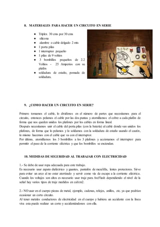 8. MATERIALES PARA HACER UN CIRCUITO EN SERIE
● Triplex 30 cms por 30 cms
● silicona
● alambre o cable delgado 2 mts
● 1 porta pilas
● 1 interruptor pequeño
● 1 pilas de 9 voltios
● 3 bombillos pequeños de 2.2
Voltios - 25 Amperios con su
plafón
● soldadura de estaño, pomada de
soldadura.
9. ¿COMO HACER UN CIRCUITO EN SERIE?
Primero tomamos el cable, lo dividimos en el número de partes que necesitamos para el
circuito, entonces pelamos el cable por las dos puntas y atornillamos el cobre a cada plafón de
forma que nos queden unidos los plafones por los cables en forma lineal.
Después necesitamos unir el cable del porta pilas (con la batería) al cable donde van unidos los
plafones, de forma que lo pelamos y lo soldamos con la soldadura de estaño usando el cautín,
lo mismo hacemos con el cable que va con el interruptor.
Por último, atornillamos los 3 bombillos a los 3 plafones y accionamos el interruptor para
permitir el paso de la corriente eléctrica y que los bombillos se enciendan.
10. MEDIDAS DE SEGURIDAD AL TRABAJAR CON ELECTRICIDAD
1.- Se debe de usar ropa adecuada para este trabajo.
Es necesario usar zapato dieléctrico y guantes, pantalón de mezclilla, lentes protectores. Sirve
para evitar un arco al no estar aterrizado y servir como vía de escape a la corriente eléctrica.
Cuando los voltajes son altos es necesario usar traje para ArcFlash dependiendo el nivel de la
señal hay varios tipos de traje medidos en cal/cm2.
2.- NO usar en el cuerpo piezas de metal, ejemplo, cadenas, relojes, anillos, etc. ya que podrían
ocasionar un corto circuito.
Al tener metales conductores de electricidad en el cuerpo y hubiera un accidente con la línea
viva esta puede realizar un corto y accidentándonos con ella.
 