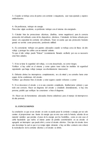 3.- Cuando se trabaja cerca de partes con corriente o maquinaria, usar ropa ajustada y zapatos
antideslizantes.
4.- De preferencia, trabajar sin energía.
Para evitar algún accidente, es preferente trabajar con el sistema des energizado.
5.- Calcular bien las protecciones eléctricas, (fusibles, termo magnéticos) para la correcta
protección del cableado como de los dispositivos eléctricos. Calculando de forma sobrada pero
menor a la capacidad de corriente del cableado, Tener en cuenta que una protección bastante
grande no serviría como protección, perderería utilidad.
6.- Es conveniente trabajar con guantes adecuados cuando se trabaja cerca de líneas de alto
voltaje y proteger los cables con un material aislante.
Ya que el alto voltaje puede "brincar" (comúnmente llamado arcflash) por eso es necesario
estar bien aislados.
7.- Si no se tiene la seguridad del voltaje, o si esta desactivado, no correr riesgos.
Verificar si hay señal en el sistema y como quiera tener todas las medidas de seguridad
suponiendo que haiga voltaje (aunque sea absolutamente innecesario)
8.- Deberán abrirse los interruptores completamente, no a la mitad y no cerrarlos hasta estar
seguro de las condiciones del circuito.
Verificar que abramos bien el circuito y estar seguros cuando volvamos a cerrar
9.- Si se desconoce el circuito o si es una conexión complicada, familiarizarse primero y que
todo este correcto. Hacer un diagrama del circuito y estudiarlo detenidamente, si hay otra
persona, pedirle que verifique las conexiones o bien el diagrama.
10.- Hacer uso de herramientas adecuadas (barras aisladoras) para el manejo de interruptores
de alta potencia.
11. CONCLUSIONES
La conclusión es que en un circuito en serie se puede pasar la corriente o energía por un solo
camino al proporcionar una fuente de energía que en este caso sería la batería, además de un
material metálico que permita el paso de la energía por los bombillos, como en este caso el
cable haciéndolo que vuelva al mismo punto de partida convirtiéndolo en un circuito al
agregarle un interruptor que puede abrir y cerrar el circuito eléctrico. Este tipo de circuito tiene
una desventaja la cual es que si se rompe algún elemento o hay un falso contacto esto evitará
la recirculación de la corriente eléctrica y el circuito se abrirá.
 