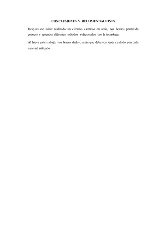 CONCLUSIONES Y RECOMENDACIONES
Después de haber realizado un circuito eléctrico en serie, nos hemos permitido
conocer y aprender diferentes métodos relacionados con la tecnología.
Al hacer este trabajo, nos hemos dado cuenta que debemos tener cuidado con cada
material utilizado.
 