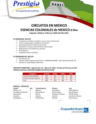 CIRCUITOS EN MEXICO
          ESENCIAS COLONIALES de MEXICO 8 Días
                        Llegando a México; Todos los LUNES del Año 2013.


EL PROGRAMA INCLUYE
       Transporte en autobús, microbús o van con aire acondicionado
       Visitas incluidas según se detalla en el itinerario
       Guía especializado en todas las excursiones
       Admisiones a museos y sitios turísticos mencionados
       Alojamiento en los hoteles de su elección
       07 Desayunos
       Impuestos locales y hoteleros

EL PROGRAMA NO INCLUYE
       Fee bancario 2%
       Tiquetes aéreos Copavacaciones Clase L, MDEMEX//GDLMDE Valor Aproximado USD 715
       Servicios no especificados claramente


SERVICIOS TERRESTRES - Vigencia Ene. 01 – Marzo 31, 2013 - Precios por Persona en USD
TARIFAS SUJETAS A CUPO SIN CAMBIO SIN PREVIO AVISO

                        Categoria            Sencilla     Doble        Triple   Niño
               Turista-Turista Superior        1311        955          893      487
               Primera-Primera Superior        1360        977          921      482
               Lujo                            1487        1037         984      521


HOTELES PREVISTOS
Ciudad                   Nts.   Turista Superior         Primera                Lujo
México, D.F.             2      Regente                  Casa Blanca            Meliá Reforma
San Miguel de Allende    1      Real de Minas            Real de Minas          Real de Minas
Guanajuato               1      Misión                   Holiday Inn Express    Real de Minas
Zacatecas                1      Emporio                  Emporio                Casa de los Vitrales
Guadalajara              2      De Mendoza               Morales                Plaza Genova
 