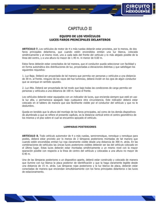  
	
  
CAPITULO II
EQUIPO DE LOS VEHÍCULOS
LUCES FAROS PRINCIPALES DELANTEROS
ARTICULO 7. Los vehículos de motor de 4 o más ruedas deberán estar provistos, por lo menos, de dos
faros principales delanteros, que cuando estén encendidos emitan una luz blanca, colocada
simétricamente y al mismo nivel, uno a cada lado del frente del vehículo y lo más alejado posible de la
línea del centro, y a una altura no mayor de 1.40 m. ni menor de 0.60 m.
Estos faros deberán estar conectados de tal manera, que el conductor pueda seleccionar con facilidad y
en forma automática dos distribuciones de luz, proyectadas a elevaciones distintas y que satisfagan los
siguientes requisitos:
1. Luz Baja. Deberá ser proyectada de tal manera que permita ver personas y vehículos a una distancia
de 30 m. al frente. ninguno de los rayos del haz luminoso, deberá incidir en los ojos de algún conductor
que se acerque en sentido opuesto.
2. Luz Alta. Deberá ser proyectada de tal modo que bajo todas las condiciones de carga permita ver
personas y vehículos a una distancia de 100 m. hacia el frente.
Los vehículos deberán estar equipados con un indicador de luces, que encienda siempre que esté en uso
la luz alta, y permanezca apagado bajo cualquiera otra circunstancia. Este indicador deberá estar
colocado en el tablero de manera que sea fácilmente visible por el conductor del vehículo y que no le
deslumbre.
Queda en tendido que la altura del montaje de los faros principales, así como de los demás dispositivos
de alumbrado a que se refiere el presente capítulo, es la distancia vertical entre el centro geométrico de
los mismos y el piso sobre el cual se encuentra apoyado el vehículo.
LAMPARAS POSTERIORES
ARTICULO 8. Todo vehículo automotor de 4 o más ruedas, semirremolque, remolque y remolque para
postes, deberá estar provisto por lo menos de 2 lámparas posteriores montadas de tal manera que
cuando estén encendidas emitan luz roja claramente visible desde una distancia de 300 m. atrás. En las
combinaciones de vehículos las únicas luces posteriores visibles deberán ser las del vehículo colocado en
el último lugar. Estas luces deberán estar montadas simétricamente a un mismo nivel con la mayor
eparación posible con respecto a la línea de centro del vehículo y colocadas a una altura no mayor de
0.40 m.
Una de las lámparas posteriores o un dispositivo aparte, deberá estar construido y colocado de manera
que ilumine con luz blanca la placa posterior de identificación y que la haga claramente legible desde
una distancia de 15 m. atrás. Las lámparas rojas posteriores y la luz blanca de placa, deberán estar
conectadas de manera que enciendan simultáneamente con los faros principales delanteros o las luces
de estacionamiento.
 