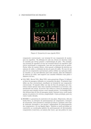2 PROCEDIMENTOS DE PROJETO                                                  6




                Figura 2: Geometria de uma cápsula SO14


    componente convencional e um terminal de um componente de monta-
    gem em superfície. Na deﬁnição de cada um, devem ser descritas todas
    as camadas que devem possuir a representação do pino. Por exemplo,
    um terminal de superfície só tem um terminal elétrico na superfície onde
    estiver posicionado o componente, mas não nas internas nem na oposta.
    Porém, além do contato elétrico, deve possuir a deﬁnição da abertura na
    máscara de solda e a deﬁnição da área de pasta de solda. No caso de um
    pino de um componente convencional, pode-se deﬁnir um anel para todas
    as camadas, ou um anel diferente para cada camada, além das deﬁnições
    de máscara de solda, anel negativo nas camadas deﬁnidas como plano e
    diâmetro do furo;
  • VIA THT, Buried VIA, Blind VIA: estas geometrias (Figura 3) deﬁnem
    os furos de passagem utilizados no roteamento da placa. O primeiro tipo
    deﬁne um furo convencional, semelhante ao terminal de um componente
    convencional. O segundo deﬁne um tipo de furo de passagem que esta-
    belece contato apenas entre duas camadas (excluindo-se as externas), não
    interferindo nas outras. O terceiro tipo refere-se a furos de passagem que
    conectam uma camada externa a uma camada interna. A tecnologia deste
    dois últimos tipos de furo de passagem ainda é bastante nova, sendo usada
    apenas em projetos de extrema complexidade e baixa produção, pois seu
    custo é muito elevado;
  • BOARD: é a geometria do construtivo de uma placa. Representa, além da
    borda física, as restrições de posicionamento de componentes, restrições
    de roteamento, furos mecânicos, restrições de altura e qualquer outro tipo
    de indicação necessária a um projeto, independente do posicionamento
    dos componentes e de sua ligação lógica. Também se pode pré-deﬁnir no
    construtivo as coordenadas padrões de posicionamento de determinados
    componentes (conectores, na maioria das vezes), que não podem ter suas
 