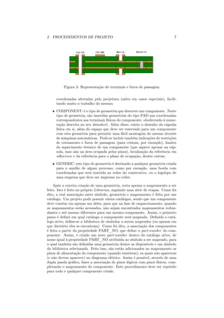 2 PROCEDIMENTOS DE PROJETO                                                    7




          Figura 3: Representação de terminais e furos de passagem


     coordenadas alteradas pelo projetista (salvo em casos especiais), facili-
     tando muito o trabalho do mesmo;
   • COMPONENT: é o tipo de geometria que descreve um componente. Neste
     tipo de geometria, são inseridas geometrias do tipo PAD nas coordenadas
     correspondentes aos terminais físicos do componente, obedecendo à nume-
     ração descrita no seu datasheet. Além disso, existe o desenho da cápsula
     física em si, além do espaço que deve ser reservado para um componente
     com esta geometria para permitir uma fácil montagem do mesmo através
     de máquinas automáticas. Pode-se incluir também indicações de restrições
     de roteamento e furos de passagem (para cristais, por exemplo), limites
     do aquecimento térmico de um componente (que aquece apenas na cáp-
     sula, mas não na área ocupada pelos pinos), localização da referência em
     silkscreen e da referência para o plano de ocupação, dentre outras;
   • GENERIC: este tipo de geometria é destinado a qualquer geometria criada
     para o auxílio de algum processo, como por exemplo, uma borda com
     coordenadas que será inserida ao redor do construtivo, ou o logotipo de
     uma empresa que deve ser impresso no cobre.

    Após a correta criação de uma geometria, resta apenas o mapeamento a ser
feito. Isto é feito no próprio Librarian, seguindo uma série de etapas. Como foi
dito, a real associação entre símbolo, geometria e mapeamento é feita por um
catálogo. Um projeto pode possuir vários catálogos, sendo que um componente
deve constar em apenas um deles, para que na fase de empacotamento, quando
os mapeamentos serão acessados, não sejam encontrados mapeamentos redun-
dantes e até mesmo diferentes para um mesmo componente. Assim, o primeiro
passo é deﬁnir em qual catálogo o componente será mapeado. Deﬁnido o catá-
logo ativo, deﬁne-se a biblioteca de símbolos a serem mapeados (ou apenas em
que diretório eles se encontram). Como foi dito, a associação dos componentes
é feita a partir da propriedade PART_NO, que deﬁne o part-number do com-
ponente. Assim, é criado um novo part-number dentro do catálogo ativo, de
nome igual à propriedade PART_NO atribuída ao símbolo a ser mapeado, para
o qual também são deﬁnidas uma geometria dentre as disponíveis e um símbolo
da biblioteca selecionada. Feito isso, são então adicionados ao mapeamento os
pinos de alimentação do componente (quando existirem), os quais não aparecem
(e não devem aparecer) no diagrama elétrico. Assim é possível, através de uma
dupla janela gráﬁca, fazer a associação de pinos lógicos com pinos físicos, com-
pletando o mapeamento do componente. Este procedimento deve ser repetido
para todo e qualquer componente criado.
 