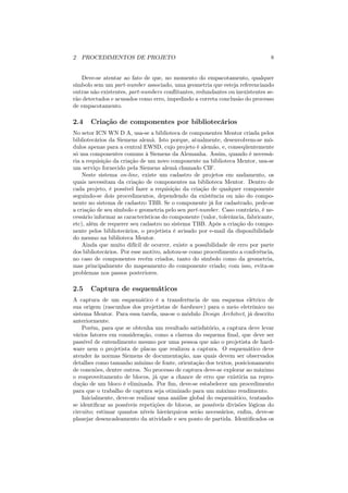 2 PROCEDIMENTOS DE PROJETO                                                      8


   Deve-se atentar ao fato de que, no momento do empacotamento, qualquer
símbolo sem um part-number associado, uma geometria que esteja referenciando
outras não existentes, part-numbers conﬂitantes, redundantes ou inexistentes se-
rão detectados e acusados como erro, impedindo a correta conclusão do processo
de empacotamento.

2.4    Criação de componentes por bibliotecários
No setor ICN WN D A, usa-se a biblioteca de componentes Mentor criada pelos
bibliotecários da Siemens alemã. Isto porque, atualmente, desenvolvem-se mó-
dulos apenas para a central EWSD, cujo projeto é alemão, e, conseqüentemente
só usa componentes comuns à Siemens da Alemanha. Assim, quando é necessá-
ria a requisição da criação de um novo componente na biblioteca Mentor, usa-se
um serviço fornecido pela Siemens alemã chamado CIF.
    Neste sistema on-line, existe um cadastro de projetos em andamento, os
quais necessitam da criação de componentes na biblioteca Mentor. Dentro de
cada projeto, é possível fazer a requisição da criação de qualquer componente
seguindo-se dois procedimentos, dependendo da existência ou não do compo-
nente no sistema de cadastro TBB. Se o componente já for cadastrado, pede-se
a criação de seu símbolo e geometria pelo seu part-number. Caso contrário, é ne-
cessário informar as características do componente (valor, tolerância, fabricante,
etc), além de requerer seu cadastro no sistema TBB. Após a criação do compo-
nente pelos bibliotecários, o projetista é avisado por e-mail da disponibilidade
do mesmo na biblioteca Mentor.
    Ainda que muito difícil de ocorrer, existe a possibilidade de erro por parte
dos bibliotecários. Por esse motivo, adotou-se como procedimento a conferência,
no caso de componentes recém criados, tanto do símbolo como da geometria,
mas principalmente do mapeamento do componente criado; com isso, evita-se
problemas nos passos posteriores.

2.5    Captura de esquemáticos
A captura de um esquemático é a transferência de um esquema elétrico de
sua origem (rascunhos dos projetistas de hardware) para o meio eletrônico no
sistema Mentor. Para essa tarefa, usa-se o módulo Design Architect, já descrito
anteriormente.
    Porém, para que se obtenha um resultado satisfatório, a captura deve levar
vários fatores em consideração, como a clareza do esquema ﬁnal, que deve ser
passível de entendimento mesmo por uma pessoa que não o projetista de hard-
ware nem o projetista de placas que realizou a captura. O esquemático deve
atender às normas Siemens de documentação, nas quais devem ser observados
detalhes como tamanho mínimo de fonte, orientação dos textos, posicionamento
de conexões, dentre outros. No processo de captura deve-se explorar ao máximo
o reaproveitamento de blocos, já que a chance de erro que existiria na repro-
dução de um bloco é eliminada. Por ﬁm, deve-se estabelecer um procedimento
para que o trabalho de captura seja otimizado para um máximo rendimento.
    Inicialmente, deve-se realizar uma análise global do esquemático, tentando-
se identiﬁcar as possíveis repetições de blocos, as possíveis divisões lógicas do
circuito; estimar quantos níveis hierárquicos serão necessários, enﬁm, deve-se
planejar desencadeamento da atividade e seu ponto de partida. Identiﬁcados os
 