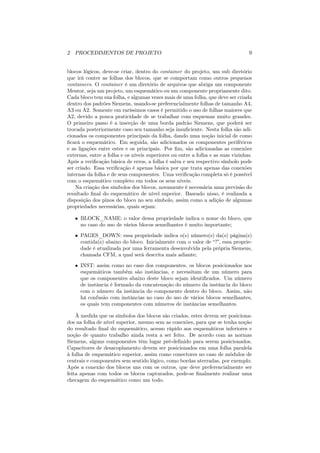 2 PROCEDIMENTOS DE PROJETO                                                       9


blocos lógicos, deve-se criar, dentro do container do projeto, um sub diretório
que irá conter as folhas dos blocos, que se comportam como outros pequenos
containers. O container é um diretório de arquivos que abriga um componente
Mentor, seja um projeto, um esquemático ou um componente propriamente dito.
Cada bloco tem sua folha, e algumas vezes mais de uma folha, que deve ser criada
dentro dos padrões Siemens, usando-se preferencialmente folhas de tamanho A4,
A3 ou A2. Somente em raríssimos casos é permitido o uso de folhas maiores que
A2, devido a pouca praticidade de se trabalhar com esquemas muito grandes.
O primeiro passo é a inserção de uma borda padrão Siemens, que poderá ser
trocada posteriormente caso seu tamanho seja insuﬁciente. Nesta folha são adi-
cionados os componentes principais da folha, dando uma noção inicial de como
ﬁcará o esquemático. Em seguida, são adicionados os componentes periféricos
e as ligações entre estes e os principais. Por ﬁm, são adicionadas as conexões
externas, entre a folha e os níveis superiores ou entre a folha e as suas vizinhas.
Após a veriﬁcação básica de erros, a folha é salva e seu respectivo símbolo pode
ser criado. Essa veriﬁcação é apenas básica por que trata apenas das conexões
internas da folha e de seus componentes. Uma veriﬁcação completa só é possível
com o esquemático completo em todos os seus níveis.
    Na criação dos símbolos dos blocos, novamente é necessária uma previsão do
resultado ﬁnal do esquemático de nível superior. Baseado nisso, é realizada a
disposição dos pinos do bloco no seu símbolo, assim como a adição de algumas
propriedades necessárias, quais sejam:

   • BLOCK_NAME: o valor dessa propriedade indica o nome do bloco, que
     no caso do uso de vários blocos semelhantes é muito importante;
   • PAGES_DOWN: essa propriedade indica o(s) número(s) da(s) página(s)
     contida(s) abaixo do bloco. Inicialmente com o valor de “?”, essa proprie-
     dade é atualizada por uma ferramenta desenvolvida pela própria Siemens,
     chamada CFM, a qual será descrita mais adiante;

   • INST: assim como no caso dos componentes, os blocos posicionados nos
     esquemáticos também são instâncias, e necessitam de um número para
     que os componentes abaixo deste bloco sejam identiﬁcados. Um número
     de instância é formado da concatenação do número da instância do bloco
     com o número da instância do componente dentro do bloco. Assim, não
     há confusão com instâncias no caso do uso de vários blocos semelhantes,
     os quais tem componentes com números de instâncias semelhantes.

    À medida que os símbolos dos blocos são criados, estes devem ser posiciona-
dos na folha de nível superior, mesmo sem as conexões, para que se tenha noção
do resultado ﬁnal do esquemático, acesso rápido aos esquemáticos inferiores e
noção de quanto trabalho ainda resta a ser feito. De acordo com as normas
Siemens, alguns componentes têm lugar pré-deﬁnido para serem posicionados.
Capacitores de desacoplamento devem ser posicionados em uma folha paralela
à folha de esquemático superior, assim como conectores no caso de módulos de
centrais e componentes sem sentido lógico, como bordas aterradas, por exemplo.
Após a conexão dos blocos uns com os outros, que deve preferencialmente ser
feita apenas com todos os blocos capturados, pode-se ﬁnalmente realizar uma
checagem do esquemático como um todo.
 