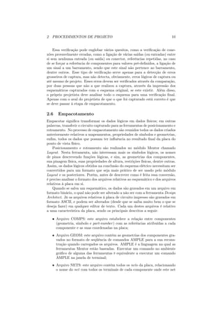 2 PROCEDIMENTOS DE PROJETO                                                      10


    Essa veriﬁcação pode englobar vários quesitos, como a veriﬁcação de cone-
xões provavelmente erradas, como a ligação de várias saídas (ou entradas) entre
si sem nenhuma entrada (ou saída) ou conector, referências repetidas, no caso
de se forçar a referência de componentes para valores pré-deﬁnidos, a ligação de
um sinal a um barramento, sendo que este sinal não pertence ao barramento,
dentre outros. Esse tipo de veriﬁcação serve apenas para a detecção de erros
grosseiros de captura, mas não detecta, obviamente, erros lógicos de captura ou
até mesmo de projeto. Esses erros devem ser veriﬁcados através da comparação,
por duas pessoas que não a que realizou a captura, através da impressão dos
esquemáticos capturados com o esquema original, se este existir. Além disso,
o próprio projetista deve analisar todo o esquema para uma veriﬁcação ﬁnal.
Apenas com o aval do projetista de que o que foi capturado está correto é que
se deve passar à etapa de empacotamento.

2.6    Empacotamento
Empacotar signiﬁca transformar os dados lógicos em dados físicos; em outras
palavras, transferir o circuito capturado para as ferramentas de posicionamento e
roteamento. No processo de empacotamento são reunidos todos os dados criados
anteriormente relativos a mapeamentos, propriedades de símbolos e geometrias,
enﬁm, todos os dados que possam ter inﬂuência no resultado ﬁnal da placa do
ponto de vista físico.
    Posicionamento e roteamento são realizados no módulo Mentor chamado
Layout. Nesta ferramenta, não interessam mais os símbolos lógicos, os nomes
de pinos descrevendo funções lógicas, e sim, as geometrias dos componentes,
sua pinagem física, suas propriedades de altura, restrições físicas, dentre outras.
Assim, os dados lógicos obtidos na conclusão do esquema elétrico necessitam ser
convertidos para um formato que seja mais prático de ser usado pelo módulo
Layout e os posteriores. Porém, antes de descrever como é feita essa conversão,
é preciso analisar o formato dos arquivos relativos ao esquemático e dos arquivos
relativos à placa em si.
    Quando se salva um esquemático, os dados são gravados em um arquivo em
formato binário, o qual não pode ser alterado a não ser com a ferramenta Design
Architect. Já os arquivos relativos à placa de circuito impresso são gravados em
formato ASCII, e podem ser alterados (desde que se saiba muito bem o que se
deseja fazer) em qualquer editor de texto. Cada um destes arquivos é relativo
a uma característica da placa, sendo os principais descritos a seguir:

   • Arquivo COMPS: este arquivo estabelece a relação entre componentes
     (geometria, símbolo e part-number ) com as referências atribuídas a cada
     componente e as suas coordenadas na placa;
   • Arquivo GEOM: este arquivo contém as geometrias dos componentes gra-
     vados no formato de seqüência de comandos AMPLE para a sua recons-
     trução quando carregados os arquivos. AMPLE é a linguagem na qual as
     ferramentas Mentor estão baseadas. Executar um comando no ambiente
     gráﬁco de alguma das ferramentas é equivalente a executar um comando
     AMPLE na janela de terminal;
   • Arquivo NETS: este arquivo contém todos os nets da placa, relacionando
     o nome do net com todos os terminais de cada componente onde este net
 
