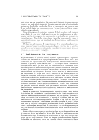 2 PROCEDIMENTOS DE PROJETO                                                    12


mais outros não tão importantes. São também atribuídas referências aos com-
ponentes aos quais não tenham sido forçadas para um valor pré-determinado,
assim como distribuídos em cápsulas físicas os componentes que possuem mais
de um símbolo lógico por componente, como é o caso de portas lógicas ou am-
pliﬁcadores operacionais.
    Como último passo, é realizada a operação de back-annotate, onde todas as
propriedades do view-point criado anteriormente são atualizadas com as infor-
mações trazidas dos arquivos de mapeamento ou atribuídas no momento do
empacotamento. Com todas estas etapas cumpridas corretamente, temos o
nosso circuito pronto para ser trabalhado nas ferramentas de posicionamento
e roteamento.
    Obviamente, a ferramenta de empacotamento deve ser conﬁgurada correta-
mente para que busque essas informações nos lugares corretos, crie os arquivos
necessários e nos formatos corretos, assim como informe os eventuais erros, de
forma que estes possam ser corrigidos.

2.7    Posicionamento dos componentes
No projeto efetivo da placa de circuito impresso, o primeiro passo é o posicio-
namento dos componentes no espaço disponível no construtivo da placa. Não
existe ainda um algoritmo eﬁciente para se realizar o posicionamento dos com-
ponentes na placa de forma automatizada. O motivo para isso é a diﬁculdade
envolvida nesta etapa, que deve levar em conta dezenas de parâmetros, como
equilíbrio galvânico, densidade de componentes, parâmetros térmicos, restrições
de altura, possibilidade de montagem automatizada, facilidade de roteamento,
compatibilidade eletromagnética e muitos outros. Por isso, o posicionamento
dos componentes é a etapa mais crítica, complexa e até mesmo perigosa do
projeto de uma placa, pois um posicionamento incorreto pode levar o projetista
a caminhos incorretos no projeto que só serão constatados em etapas bastante
avançadas, fazendo-o perder muito tempo e trabalho. Pior ainda, quando se de-
tectam erros depois da placa fabricada e montada, pelo esquecimento de algum
parâmetro, causando grandes prejuízos monetários. Assim, mais importante
que qualquer norma ou restrição, mais que qualquer algoritmo ou método de
posicionamento, conta a experiência do projetista para um bom posicionamento
dos componentes.
    Devido a importância do posicionamento, o primeiro passo é uma análise
da densidade dos componentes e das ligações entre eles e toda e qualquer res-
trição de posicionamento conhecida inicialmente, seja ela relativa a fatores tér-
micos, eletromagnéticos ou mecânicos. A análise de densidade pode ser feita
posicionando-se todos os componentes fora da placa (o que pode ser feito au-
tomaticamente no Layout), e exibindo-se o que são chamados de guides (linhas
retas entre os pinos dos componentes, representando ligações ainda não comple-
tadas). Analisando-se a quantidade de componentes em relação ao tamanho da
placa e a densidade de guides entre os componentes, tem-se uma idéia inicial do
problema.
    Em seguida, componentes com coordenadas ﬁxas ou restrições rígidas de po-
sicionamento devem ser colocados, já que deles depende o posicionamento dos
demais componentes. Nesta categoria se encontram os conectores, que normal-
mente tem seu posicionamento ditado por alguma restrição mecânica (formato
do bastidor que irá conter a placa, por exemplo), chaves, conectores de placas
 