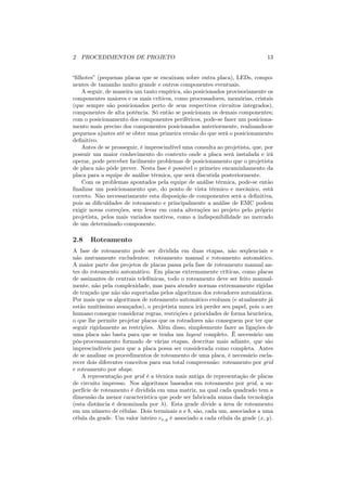 2 PROCEDIMENTOS DE PROJETO                                                    13


“ﬁlhotes” (pequenas placas que se encaixam sobre outra placa), LEDs, compo-
nentes de tamanho muito grande e outros componentes eventuais.
    A seguir, de maneira um tanto empírica, são posicionados provisoriamente os
componentes maiores e os mais críticos, como processadores, memórias, cristais
(que sempre são posicionados perto de seus respectivos circuitos integrados),
componentes de alta potência. Só então se posicionam os demais componentes;
com o posicionamento dos componentes periféricos, pode-se fazer um posiciona-
mento mais preciso dos componentes posicionados anteriormente, realizando-se
pequenos ajustes até se obter uma primeira versão do que será o posicionamento
deﬁnitivo.
    Antes de se prosseguir, é imprescindível uma consulta ao projetista, que, por
possuir um maior conhecimento do contexto onde a placa será instalada e irá
operar, pode perceber facilmente problemas de posicionamento que o projetista
de placa não pôde prever. Nesta fase é possível o primeiro encaminhamento da
placa para a equipe de análise térmica, que será discutida posteriormente.
    Com os problemas apontados pela equipe de análise térmica, pode-se então
ﬁnalizar um posicionamento que, do ponto de vista térmico e mecânico, está
correto. Não necessariamente esta disposição de componentes será a deﬁnitiva,
pois as diﬁculdades de roteamento e principalmente a análise de EMC podem
exigir novas correções, sem levar em conta alterações no projeto pelo próprio
projetista, pelos mais variados motivos, como a indisponibilidade no mercado
de um determinado componente.

2.8    Roteamento
A fase de roteamento pode ser dividida em duas etapas, não seqüenciais e
não mutuamente excludentes: roteamento manual e roteamento automático.
A maior parte dos projetos de placas passa pela fase de roteamento manual an-
tes do roteamento automático. Em placas extremamente críticas, como placas
de assinantes de centrais telefônicas, todo o roteamento deve ser feito manual-
mente, não pela complexidade, mas para atender normas extremamente rígidas
de traçado que não são suportadas pelos algoritmos dos roteadores automáticos.
Por mais que os algoritmos de roteamento automático evoluam (e atualmente já
estão muitíssimo avançados), o projetista nunca irá perder seu papel, pois o ser
humano consegue considerar regras, restrições e prioridades de forma heurística,
o que lhe permite projetar placas que os roteadores não conseguem por ter que
seguir rigidamente as restrições. Além disso, simplesmente fazer as ligações de
uma placa não basta para que se tenha um layout completo. Ë necessário um
pós-processamento formado de várias etapas, descritas mais adiante, que são
imprescindíveis para que a placa possa ser considerada como completa. Antes
de se analisar os procedimentos de roteamento de uma placa, é necessário escla-
recer dois diferentes conceitos para sua total compreensão: roteamento por grid
e roteamento por shape.
    A representação por grid é a técnica mais antiga de representação de placas
de circuito impresso. Nos algoritmos baseados em roteamento por grid, a su-
perfície de roteamento é dividida em uma matriz, na qual cada quadrado tem a
dimensão da menor característica que pode ser fabricada numa dada tecnologia
(esta distância é denominada por λ). Esta grade divide a área de roteamento
em um número de células. Dois terminais a e b, são, cada um, associados a uma
célula da grade. Um valor inteiro vx,y é associado a cada célula da grade (x, y).
 