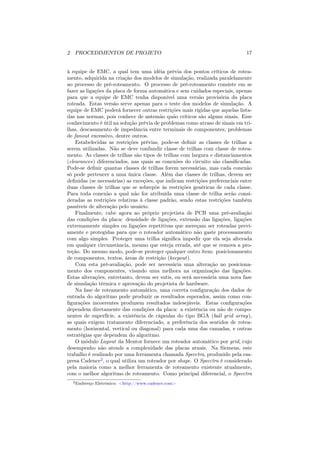 2 PROCEDIMENTOS DE PROJETO                                                    17


à equipe de EMC, a qual tem uma idéia prévia dos pontos críticos de rotea-
mento, adquirida na criação dos modelos de simulação, realizada paralelamente
ao processo de pré-roteamento. O processo de pré-roteamento consiste em se
fazer as ligações da placa de forma automática e sem cuidados especiais, apenas
para que a equipe de EMC tenha disponível uma versão provisória da placa
roteada. Estas versão serve apenas para o teste dos modelos de simulação. A
equipe de EMC poderá fornecer outras restrições mais rígidas que aquelas lista-
das nas normas, pois conhece de antemão quão críticos são alguns sinais. Esse
conhecimento é útil na solução prévia de problemas como atraso de sinais em tri-
lhas, descasamento de impedância entre terminais de componentes, problemas
de fanout excessivo, dentre outros.
    Estabelecidas as restrições prévias, pode-se deﬁnir as classes de trilhas a
serem utilizadas. Não se deve confundir classe de trilhas com classe de rotea-
mento. As classes de trilhas são tipos de trilhas com largura e distanciamentos
(clearances) diferenciados, nas quais as conexões do circuito são classiﬁcadas.
Pode-se deﬁnir quantas classes de trilhas forem necessárias, mas cada conexão
só pode pertencer a uma única classe. Além das classes de trilhas, devem ser
deﬁnidas (se necessárias) as exceções, que indicam restrições preferenciais entre
duas classes de trilhas que se sobrepõe às restrições genéricas de cada classe.
Para toda conexão a qual não for atribuída uma classe de trilha serão consi-
deradas as restrições relativas à classe padrão, sendo estas restrições também
passíveis de alteração pelo usuário.
    Finalmente, cabe agora ao próprio projetista de PCB uma pré-avaliação
das condições da placa: densidade de ligações, extensão das ligações, ligações
extremamente simples ou ligações repetitivas que mereçam ser roteadas previ-
amente e protegidas para que o roteador automático não gaste processamento
com algo simples. Proteger uma trilha signiﬁca impedir que ela seja alterada
em qualquer circunstância, mesmo que esteja errada, até que se remova a pro-
teção. Do mesmo modo, pode-se proteger qualquer outro ítem: posicionamento
de componentes, textos, áreas de restrição (keepout).
    Com esta pré-avaliação, pode ser necessária uma alteração no posiciona-
mento dos componentes, visando uma melhora na organização das ligações.
Estas alterações, entretanto, devem ser sutis, ou será necessária uma nova fase
de simulação térmica e aprovação do projetista de hardware.
    Na fase de roteamento automático, uma correta conﬁguração dos dados de
entrada do algoritmo pode produzir os resultados esperados, assim como con-
ﬁgurações incoerentes produzem resultados indesejáveis. Estas conﬁgurações
dependem diretamente das condições da placa: a existência ou não de compo-
nentes de superfície, a existência de cápsulas do tipo BGA (ball grid array),
as quais exigem tratamento diferenciado, a preferência dos sentidos de rotea-
mento (horizontal, vertical ou diagonal) para cada uma das camadas, e outras
estratégias que dependem do algoritmo.
    O módulo Layout da Mentor fornece um roteador automático por grid, cujo
desempenho não atende a complexidade das placas atuais. Na Siemens, este
trabalho é realizado por uma ferramenta chamada Specctra, produzido pela em-
presa Cadence2 , o qual utiliza um roteador por shape. O Specctra é considerado
pela maioria como a melhor ferramenta de roteamento existente atualmente,
com o melhor algoritmo de roteamento. Como principal diferencial, o Specctra
  2 Endereço   Eletrônico: <http://www.cadence.com>
 