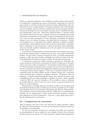 2 PROCEDIMENTOS DE PROJETO                                                     18


utiliza um algoritmo regressivo, que trabalha de maneira inversa dos roteado-
res tradicionais: trabalhando por passos, inicialmente o algoritmo faz todas (ou
quase todas) as conexões da placa sem respeitar regras, sobreposições, não con-
siderando os erros e conﬂitos gerados. Nos passos seguintes, tenta então eliminar
os erros de ligação, além de conectar as ligações que restaram do passo anterior.
O processo prossegue até que as iterações convirjam para a totalidade das liga-
ções completadas e sem erros. Além desta seqüência básica, o roteador realiza
uma etapa inicial de fanout, que é a ligação de um furo de passagem para cada
terminal dos componentes de superfície, os quais são eliminados no ﬁm do pro-
cesso, caso não sejam necessários. Se não é alcançada a totalidade das ligações
depois de um certo número de passos com baixo índice de progresso, é forçada
a convergência com a eliminação dos conﬂitos, deixando as ligações restantes
desconectadas. Estas ligações devem então ser feitas manualmente. Após ﬁna-
lizado o algoritmo de auto-roteamento, o Specctra apresenta várias facilidades,
como por exemplo a quebra automática de cantos em ângulo reto para ângulos
de 45o , dentre outras.
    O roteamento manual também é muito mais prático nos roteadores por shape,
por estes processarem todas as trilhas como um todo e não cada uma individu-
almente. Se uma trilha é traçada na direção de outra, o roteador simplesmente
empurra a trilha que seria cortada, realizando essa tarefa em tempo real, ope-
ração facilitada pelo formato com que os dados são tratados internamente.
    O roteamento manual das trilhas restantes é um processo demorado que
requer paciência e persistência do projetista de PCB. O tempo que se leva para
rotear uma única trilha manualmente é inversamente proporcional ao número
de trilhas que ainda restam para serem roteadas; isso se deve à necessidade de se
alterar o roteamento de várias outras ligações já completas para que seja possível
a realização destas últimas ligações. Nesta fase, é possível melhorar muito o
roteamento ﬁnal de muitas trilhas, devido à análise reﬁnada que o projetista
acaba realizando para completar as ligações restantes. Reduzem-se furos de
passagem e traçados desnecessariamente longos, num processo recursivo onde
a simpliﬁcação de uma trilha possibilita a melhoria de outras. Sendo atingido
o nível de 100% de conexões realizadas e 0% de conﬂitos, acaba a utilização
do módulo Specctra, uma vez que este não se presta ao pós-processamento de
placas de circuito impresso.
    Retornando-se ao módulo Layout, é necessário se refazer uma checagem geral
do trabalho realizado no Specctra, dado que nem todos os parâmetros de conﬁgu-
ração da placa são por ele convertidos e importados pelo Specctra. Normalmente,
são veriﬁcados erros de distanciamento devido à diferença de arredondamento
numérico de um software para o outro, sendo necessárias pequenas correções
para adaptação ao grid de roteamento. Com isso, a placa passa agora para a
fase de complemento do roteamento.

2.9    Complemento do roteamento
Além de ligações, uma placa conta com uma série de outros elementos, alguns
que alteram seu funcionamento, e outros que são apenas necessários por questões
de produção e documentação.
   No caso dos primeiros, incluem-se as chamadas Area-Fills, que consistem
no preenchimento de certas regiões de uma camada da placa (ou até mesmo
da placa inteira) por uma área de cobre conectada a algum sinal (normalmente
 
