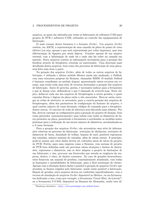 2 PROCEDIMENTOS DE PROJETO                                                    20


arquivos, os quais são adotados por todos os fabricantes de softwares CAD para
projeto de PCB e softwares CAM, utilizados no controle dos equipamentos de
fabricação.
    O mais comum destes formatos é o formato Gerber. Um arquivo Gerber
contém, em ASCII, a representação de uma camada da placa do ponto de vista
elétrico (ou seja, apenas o que será representado por cobre impresso), mas sem
diferenciação de ligações por sinais lógicos. Consiste apenas de um arquivo
vetorial, com a informação de onde há e onde não há cobre na camada em
questão. Estes arquivos contêm as informações necessárias para a geração dos
fotolitos através de fotoploters vetoriais ou rasterizados. Uma descrição mais
detalhada destes arquivos, bem como dos processos de fabricação de uma placa,
será feita num item a parte.
    Na geração dos arquivos Gerber, além de todos os outros arquivos de fa-
bricação, é utilizada o último módulo Mentor ainda não analisado, o Fablink,
com suas extensões próprias da Siemens, chamadas MMM. O módulo Fablink
é bastante semelhante ao módulo Layout, apresentando vários recursos em co-
mum, mas tendo toda uma série de recursos destinados a geração dos arquivos
de fabricação. Antes de gerá-los, porém, é necessário indicar para a ferramenta
o que se deseja criar, deﬁnindo-se o que é chamado de artwork-map. Neste ob-
jeto, deﬁne-se cada um dos arquivos de fotoplotagem a serem gerados, e quais
camadas físicas e lógicas da placa estão a eles associados. Deve-se então carre-
gar as rodas de abertura, se necessário, para a correta geração dos arquivos de
fotoplotagem, além dos parâmetros de conﬁguração do formato do arquivo, o
qual contém número de casas decimais, códigos de comando para o fotoploter,
dentre outros. O conceito de roda de abertura será discutido mais adiante. Por
ﬁm, deve-se carregar as conﬁgurações para a geração do arquivo de furação, bem
como preencher (automaticamente) uma tabela com todos os diâmetros de fu-
ros presentes na placa, permitindo a ferramenta a arredondar as medidas muito
próximas para a utilização de um menor número de diâmetros, arredondando-os
a 3 casas decimais.
    Para a geração dos arquivos Gerber, são necessárias uma série de informa-
ções relativas ao processo do fabricante: restrições de distâncias, restrições de
diâmetros de furos, densidade de trilhas, largura de anel, possíveis espessuras
das camadas, número máximo de camadas, além de várias outras. A princípio,
pode-se pensar que estes dados devem ser coletados antes do início do projeto
do PCB. Porém, para uma empresa como a Siemens, com normas de projeto
de PCB bem deﬁnidas onde são previstas várias situações e limites de dimen-
sões, espessuras e diâmetros, não se deve adaptar o projeto às limitações de
um fabricante, e sim, procurar um fornecedor que atenda as exigência da em-
presa, dentro, é claro, de limites coerentes. No caso de grandes fornecedores,
estes fornecem um manual de produto, constantemente atualizado, com todas
as limitações e possibilidades de fabricação, para a fácil orientação do cliente.
Apenas com a obtenção destes dados é possível a geração de arquivos Gerber que
atendam os limites exigidos pelo fabricante, sendo então possível a fabricação.
Depois de gerados, estes arquivos devem ser conferidos superﬁcialmente, com o
recurso de simulação de arquivos Gerber disponível no Mentor, ou em ferramen-
tas dedicadas a isso, como por exemplo, a ferramenta Visual Mate, da Lavenir3 ,
ou a ferramenta U-CAM, disponível na Siemens da Alemanha, sendo esta úl-
  3 Endereço   eletrônico: <http://www.pentalogix.com/default.html>
 