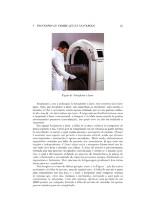 5 PROCESSOS DE FABRICAÇÃO E MONTAGEM                                          25




                          Figura 6: Fotoploter a laser


    Atualmente, com a utilização de fotoploters a laser, esse conceito não existe
mais. Para um fotoploter a laser, não importam as aberturas; nem mesmo o
formato Gerber é necessário, sendo apenas utilizado por ser um padrão estabe-
lecido, mas já com alternativas em teste. A impressão no fotolito funciona como
a impressão a laser convencional: a imagem é dividida numa matriz de pontos
extremamente pequenos (rasterização), nos quais deve ou não ser realizada a
impressão.
    Em alguns fotoploters a laser, a folha de acetato, coberta de compostos de
prata sensíveis à luz, é presa por ar comprimido ou por estática na parte interna
de um cilindro de metal, o qual realiza apenas o movimento de rotação. O laser
é montado num suporte que permite o movimento vertical, sendo que durante
uma impressão o movimento é apenas ascendente. Deste modo, minimizam-se
imprecisões causadas por falta de precisão nos movimentos, já que estes são
simples e independentes. O laser então retira o composto fotossensível nos lo-
cais onde deve ﬁcar o desenho das trilhas. A folha de acetato é posteriormente
revelada por um processo fotográﬁco convencional e obtém-se o fotolito posi-
tivo, o qual é diretamente utilizado no processo de transferência às placas de
cobre, eliminando a necessidade de cópia dos processos antigos, diminuindo as
imprecisões e distorções. Este processo de fotoplotagem geralmente leva várias
horas para ser completado.
    Nos fotoploters a laser de última geração, como o da Figura 1, não há mais o
movimento da folha de acetato, nem do canhão laser. A folha de acetato é presa
num semicilindro que ﬁca ﬁxo, e o laser é projetado num complexo sistema
de prismas que, estes sim, realizam o movimento, desviando o laser para as
coordenadas de impressão. Com este sistema, obtém-se uma precisão de até
16000 pontos por polegada, levando a folha de acetato de tamanho A1 apenas
poucos minutos para ser completado.
 