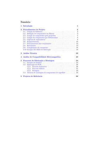 Sumário
1 Introdução                                                                                              1

2 Procedimentos de Projeto                                                                                 2
  2.1 Criação de biblioteca . . . . . . . . . . . .   .   .   .   .   .   .   .   .   .   .   .   .   .    2
  2.2 Deﬁnição de componentes em Mentor . .           .   .   .   .   .   .   .   .   .   .   .   .   .    3
  2.3 Criação de componentes pelo projetista .        .   .   .   .   .   .   .   .   .   .   .   .   .    5
  2.4 Criação de componentes por bibliotecários       .   .   .   .   .   .   .   .   .   .   .   .   .    8
  2.5 Captura de esquemáticos . . . . . . . . .       .   .   .   .   .   .   .   .   .   .   .   .   .    8
  2.6 Empacotamento . . . . . . . . . . . . . .       .   .   .   .   .   .   .   .   .   .   .   .   .   10
  2.7 Posicionamento dos componentes . . . . .        .   .   .   .   .   .   .   .   .   .   .   .   .   12
  2.8 Roteamento . . . . . . . . . . . . . . . . .    .   .   .   .   .   .   .   .   .   .   .   .   .   13
  2.9 Complemento do roteamento . . . . . . .         .   .   .   .   .   .   .   .   .   .   .   .   .   18
  2.10 Geração dos dados de fabricação . . . . .      .   .   .   .   .   .   .   .   .   .   .   .   .   19

3 Análise Térmica                                                                                         22

4 Análise de Compatibilidade Eletromagnética                                                              23

5 Processos de Fabricação e Montagem                                                                      24
  5.1 Geração de fotolitos . . . . . . . . . . . .    . . . . . .             .   .   .   .   .   .   .   24
  5.2 Fabricação de PCB . . . . . . . . . . . . .     . . . . . .             .   .   .   .   .   .   .   26
      5.2.1 Processo Subtrativo . . . . . . . .       . . . . . .             .   .   .   .   .   .   .   26
      5.2.2 Processo Aditivo . . . . . . . . . .      . . . . . .             .   .   .   .   .   .   .   31
      5.2.3 Fresagem . . . . . . . . . . . . . .      . . . . . .             .   .   .   .   .   .   .   33
  5.3 Técnicas de montagem de componentes de          superfície              .   .   .   .   .   .   .   33

6 Projetos de Referência                                                                                  36
 