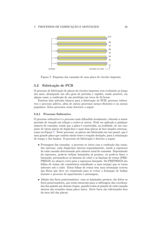 5 PROCESSOS DE FABRICAÇÃO E MONTAGEM                                          26




        Figura 7: Esquema das camadas de uma placa de circuito impresso


5.2      Fabricação de PCB
O processo de fabricação de placas de circuito impresso vem evoluindo ao longo
dos anos, alcançando um alto grau de precisão e rapidez, sendo possível, em
alguns casos, a confecção de um protótipo em cerca de 24 horas.
    Existem dois métodos básicos para a fabricação de PCB: processo subtra-
tivo e processo aditivo, além de outros processos menos eﬁcientes e/ou menos
populares. Estes processos serão descritos a seguir.

5.2.1     Processo Subtrativo
O processo subtrativo é o processo mais difundido atualmente, obtendo a maior
precisão de traçado em relação a todos os outros. Pode ser aplicado a qualquer
número de camadas, sendo que a placa é constituída, na realidade, de um con-
junto de várias placas de dupla-face e mais duas placas de face simples externas,
como na Figura 7. Neste processo, as placas são fabricadas em um painel, que é
uma grande placa que contém várias vezes o traçado desejado, para a otimização
de tempo e dos banhos. O processo de fabricação é descrito a seguir:

   • Prensagem das camadas: o processo se inicia com a confecção das cama-
     das internas, cada dupla-face interna separadamente, sendo a espessura
     de cada camada determinada pelo número total de camadas. Dependendo
     da espessura, pode-se utilizar laminados já prontos, ou pode-se fazer o
     laminado, prensando-se as lâminas de cobre e as lâminas de resina (PRE-
     PREGS) no número certo para a espessura desejada. Os PREPREGS são
     folhas de resina (de consistência semelhante a uma estopa) que se torna
     aderente sob o calor. Estas folhas de resina têm uma orientação correta
     das ﬁbras que deve ser respeitada para se evitar a formação de bolhas
     durante o processo de aquecimento e prensagem;
   • Adição dos furos posicionadores: com os laminados prontos, são feitos os
     furos posicionadores, que serão essenciais para a calibragem das coordena-
     das dos painéis nas demais etapas, quando todos os painéis de cada camada
     interna são reunidos numa placa única. Estes furos são adicionados fora
     da área útil das placas;
 