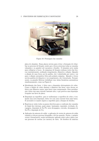 5 PROCESSOS DE FABRICAÇÃO E MONTAGEM                                        29




                    Figura 10: Prensagem das camadas


    placa de alumínio. Essas placas servem para evitar a formação de rebar-
    bas no processo de furação, sendo que a broca atravessa todas as camadas
    (alumínio e os painéis) até encontrar o fenolite. O alumínio serve ainda
    para refrigerar a broca. As máquinas de furação realizam testes das bro-
    cas constantemente, avaliando comprimento, diâmetro e aﬁação. Quando
    a aﬁação de uma broca sai do padrão, ela é substituída por outra e vai
    para a aﬁação automática feita pela própria máquina. Quando a broca
    sai dos padrões de diâmetro e/ou comprimento, ela é descartada. Normal-
    mente, as grandes fábricas trabalham com várias furadeiras automáticas
    simultaneamente, como na Figura 6;
  • Metalização dos furos: é feita com a deposição eletroquímica de cobre.
    Como a adição de cobre diminui o diâmetro dos furos, estes devem ser
    feitos com diâmetro maior, para haver uma compensação. Esta metaliza-
    ção é feita com uma corrente bastante alta, o que provoca uma deposição
    irregular nas faces da placa;
  • Deposição na superfície: para se uniformizar a superfície do cobre, é rea-
    lizada uma nova deposição, desta vez com uma corrente bem mais baixa.
    É necessário se manter áspera a superfície para a ﬁxação do fotolito;
  • Repetem-se então todos os passos descritos para a confecção das camadas
    de dupla face internas, quais sejam: laminação, exposição, revelação, de-
    capagem, deposição de Sn/Pb, nova decapagem, corrosão, decapagem de
    Sn/Pb e deposição de Cu;

  • Aplicação da máscara de solda: a aplicação do verniz de máscara de solda
    também se dá por processo fotográﬁco, sob luz amarela. Porém, o próprio
    verniz é fotossensível, sendo inicialmente aplicado sobre toda a placa, por
    um processo de cortina (ou cascata) de tinta. Os fotolitos da máscara
 