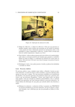 5 PROCESSOS DE FABRICAÇÃO E MONTAGEM                                           31




                   Figura 12: Aplicação da máscara de solda


   • Adição do silkscreen: a adição do silkscreen é feita por um processo se-
     rigráﬁco simples, onde as placas são montadas em um molde de alumínio
     e uma represa de tinta é deslocada (através de contrapesos) sobre a tela
     serigráﬁca e a placa, imprimindo o silkscreen. A placa então é secada num
     forno de média temperatura e depois ao ar livre;
   • Teste elétrico: todas as placas passam pelo teste elétrico de condutividade,
     onde todos os extremos possíveis são testados para garantir a condutibi-
     lidade de todas as trilhas e a veriﬁcação da existência de curtos entre as
     pistas. Este processo é feito por uma cama de pregos com pontas de prova
     automáticas;
   • Embalagem e envio: com a placa pronta e testada, as placas são embaladas
     e enviadas ao cliente.

5.2.2   Processo Aditivo
No processo aditivo, como o próprio nome indica, a ﬁlosoﬁa é inversa ao pro-
cesso subtrativo: ao invés de retirar o cobre excedente, o processo adiciona cobre
apenas às áreas que o exigem. Por usar processos serigráﬁcos na transferência
dos fotolitos, este processo apresenta uma eﬁciência menor que o processo sub-
trativo, que usa processos fotográﬁcos. Porém, para larga escala, em placas
mais simples, como por exemplo na indústria automobilística, este é o método
preferido, por apresentar um custo bastante inferior ao processo subtrativo. As
etapas básicas da fabricação de uma placa por método aditivo são descritas a
seguir:

   • Deﬁnição do substrato: o substrato de ﬁbra é montado com PREPREGS
     em prensas semelhantes ao processo subtrativo, até que se alcance a espes-
     sura desejada, com a diferença que não são prensadas as folhas de cobre
     externas;
 