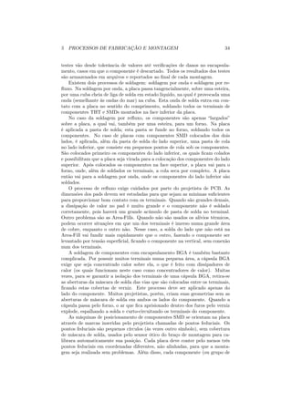 5 PROCESSOS DE FABRICAÇÃO E MONTAGEM                                        34


testes vão desde tolerância de valores até veriﬁcações de danos no encapsula-
mento, casos em que o componente é descartado. Todos os resultados dos testes
são armazenados em arquivos e reportados ao ﬁnal de cada montagem.
    Existem dois processos de soldagem: soldagem por onda e soldagem por re-
ﬂuxo. Na soldagem por onda, a placa passa tangencialmente, sobre uma esteira,
por uma cuba cheia de liga de solda em estado liquido, na qual é provocada uma
onda (semelhante às ondas do mar) na cuba. Esta onda de solda entra em con-
tato com a placa no sentido do comprimento, soldando todos os terminais de
componentes THT e SMDs montados na face inferior da placa.
    No caso da soldagem por reﬂuxo, os componentes são apenas “largados”
sobre a placa, a qual vai, também por uma esteira, para um forno. Na placa
é aplicada a pasta de solda; esta pasta se funde no forno, soldando todos os
componentes. No caso de placas com componentes SMD colocados dos dois
lados, é aplicada, além da pasta de solda do lado superior, uma pasta de cola
no lado inferior, que consiste em pequenos pontos de cola sob os componentes.
São colocados primeiro os componentes do lado inferior, os quais ﬁcam colados
e possibilitam que a placa seja virada para a colocação dos componentes do lado
superior. Após colocados os componentes na face superior, a placa vai para o
forno, onde, além de soldados os terminais, a cola seca por completo. A placa
então vai para a soldagem por onda, onde os componentes do lado inferior são
soldados.
    O processo de reﬂuxo exige cuidados por parte do projetista de PCB. As
dimensões dos pads devem ser estudadas para que sejam as mínimas suﬁcientes
para proporcionar bom contato com os terminais. Quando são grandes demais,
a dissipação de calor no pad é muito grande e o componente não é soldado
corretamente, pois haverá um grande acúmulo de pasta de solda no terminal.
Outro problema são as Area-Fills. Quando não são usados os alívios térmicos,
podem ocorrer situações em que um dos terminais é imerso numa grande área
de cobre, enquanto o outro não. Nesse caso, a solda do lado que não está na
Area-Fill vai fundir mais rapidamente que o outro, fazendo o componente ser
levantado por tensão superﬁcial, ﬁcando o componente na vertical, sem conexão
num dos terminais.
    A soldagem de componentes com encapsulamento BGA é também bastante
complicada. Por possuir muitos terminais numa pequena área, a cápsula BGA
exige que seja concentrado calor sobre ela, o que é feito com dissipadores de
calor (os quais funcionam neste caso como concentradores de calor). Muitas
vezes, para se garantir a isolação dos terminais de uma cápsula BGA, retira-se
as aberturas da máscara de solda das vias que são colocadas entre os terminais,
ﬁcando estas cobertas de verniz. Este processo deve ser aplicado apenas do
lado do componente. Muitos projetistas, porém, criam suas geometrias sem as
aberturas de máscara de solda em ambos os lados do componente. Quando a
cápsula passa pelo forno, o ar que ﬁca aprisionado dentro dos furos pelo verniz
explode, espalhando a solda e curto-circuitando os terminais do componente.
    As máquinas de posicionamento de componentes SMD se orientam na placa
através de marcas inseridas pelo projetista chamadas de pontos feduciais. Os
pontos feduciais são pequenos círculos (às vezes outro símbolo), sem cobertura
de máscara de solda, usados pelo sensor ótico do braço de montagem para ca-
librara automaticamente sua posição. Cada placa deve conter pelo menos três
pontos feduciais em coordenadas diferentes, não alinhadas, para que a monta-
gem seja realizada sem problemas. Além disso, cada componente (ou grupo de
 