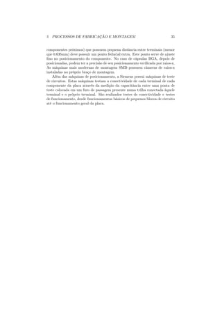 5 PROCESSOS DE FABRICAÇÃO E MONTAGEM                                        35


componentes próximos) que possuem pequena distância entre terminais (menor
que 0.635mm) deve possuir um ponto feducial extra. Este ponto serve de ajuste
ﬁno no posicionamento do componente. No caso de cápsulas BGA, depois de
posicionadas, podem ter a precisão de seu posicionamento veriﬁcada por raios-x.
As máquinas mais modernas de montagem SMD possuem câmeras de raios-x
instaladas no próprio braço de montagem.
    Além das máquinas de posicionamento, a Siemens possui máquinas de teste
de circuitos. Estas máquinas testam a conectividade de cada terminal de cada
componente da placa através da medição da capacitância entre uma ponta de
teste colocada em um furo de passagem presente numa trilha conectada àquele
terminal e o próprio terminal. São realizados testes de conectividade e testes
de funcionamento, desde funcionamentos básicos de pequenos blocos de circuito
até o funcionamento geral da placa.
 