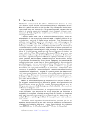 1      Introdução
Atualmente, a complexidade dos sistemas eletrônicos vem crescendo de forma
cada vez mais rápida, exigindo uma conseqüente evolução nos processos de pro-
jeto e fabricação de placas de circuito impresso. Mais componentes em um menor
espaço, mais pinos por componentes, distâncias e furos cada vez menores e um
número de camadas nunca antes imaginado vêm se tornando rotina no desen-
volvimento de PCB, exigindo dos projetistas novas técnicas, novas ferramentas
e novos procedimentos.
    A Siemens adota, desde 1994, as ferramentas Mentor Graphics1 para o de-
senvolvimento de placas de circuito impresso, desde a criação de bibliotecas até
o roteamento e a geração de dados para a fabricação. Estas ferramentas são
utilizadas tanto no Brasil quanto em outros países onde existem empresas do
grupo Siemens (Alemanha, EUA, Argentina, dentre outros), permitindo a pa-
dronização dos dados, o que torna possível o compartilhamento de informações e
o desenvolvimento conjunto de projetos. As ferramentas Mentor apresentam um
grau de complexidade bastante grande, sendo utilizadas no desenvolvimento de
placas de circuito impresso complexas, cujo desenvolvimento seria inviável em
outros ambientes. Como diferenciação, as ferramentas Mentor apresentam uma
abrangência total das etapas de desenvolvimento de um projeto de hardware,
indo desde a captura de diagramas elétricos até a geração dos dados de fotoplo-
tagem, passando por simuladores analógicos e digitais, análise térmica, análise
de interferência eletromagnética, dentre outros. Todos esses processamentos são
realizados sobre uma mesma base de dados, possibilitando o desenvolvimento
paralelo, tornando o processo muito mais produtivo. Além disso, todo o sistema
de arquivos Mentor é baseado em arquivos ASCII, possibilitando uma grande
ﬂexibilidade para o projetista na alteração de parâmetros e conﬁgurações, além
da solução de problemas. Outra vantagem é a estruturação hierárquica dos
componentes e esquemáticos. No ciclo de desenvolvimento das placas de cir-
cuito impresso na Siemens, são utilizadas, além das ferramentas destinadas ao
projeto da placa efetivamente, ferramentas de análise térmica, análise de com-
patibilidade eletromagnética e ferramentas de pós-processamento de placas, as
quais serão descritas adiante.
    Devido ao considerável aumento de complexidade dos projetos de PCB, se
faz necessária uma seqüência bem deﬁnida de passos a serem seguidos no seu
desenvolvimento, a qual será descrita a seguir. Estes passos não são mera ar-
bitragem, mas sim, o resultado da longa experiência adquirida pelos projetistas
da Siemens ao longo dos anos.
    Para a garantia do funcionamento de uma placa de circuito impresso antes
de sua fabricação, cada vez mais se faz uso de simulações, que minimizam a
necessidade de protótipos, reduzindo os custos ﬁnais da empresa. As simulações
mais importantes referentes ao projeto de placas de circuito impresso são a si-
mulação Térmica e a de Compatibilidade Eletromagnética, que serão analisadas
mais adiante.
    Atualmente, muita importância também é dada aos processos que irão ser
aplicados depois do projeto de uma placa, no que se diz respeito à possibilidade
e facilidade de fabricação, montagem e testes. Esses conceitos são conhecidos
como DFM (Design for Manufacturing) e DFT (Design for Testability).

    1 Endereço   eletrônico: <http://www.mentor.com>
 