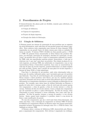 2     Procedimentos de Projeto
O desenvolvimento das placas pode ser dividido, somente para referência, em
quatro grandes blocos:
    • Criação de biblioteca;
    • Captura de esquemático;
    • Projeto da ﬁação impressa;
    • Geração dos dados de fabricação;

2.1    Criação de biblioteca
A Siemens possui um sistema de numeração de seus produtos que os organiza
em níveis hierárquicos, onde cada bloco de um produto possui um número espe-
cíﬁco. Estes números estão organizados num sistema de listas chamado TGB,
organizadas em um grande banco de dados comum para todas as unidades Si-
emens no mundo. O sistema TGB é dividido em duas grandes partes: o TGD
e o TBB. No primeiro ﬁcam armazenadas as listas básicas dos produtos Sie-
mens, sua descrição, instruções de montagem, desenhos de construção, ou seja,
“como” um produto deve ser feito e todos os componentes utilizados no mesmo.
No TBB, onde são especiﬁcados matérias primas, fornecedores, e tudo que se
relaciona com “o que usar” para fazer um produto. Em relação às placas de cir-
cuito impresso, no sistema TBB, são cadastrados os componentes, com as suas
características físicas e fornecedores possíveis, bem como as características de
cada tipo de placa de circuito impresso, possíveis fabricantes e os dados exigidos
por cada um deles. Porém, para o projeto de uma placa de circuito impresso, o
sistema de listas TGD o é mais importante.
    Uma lista é a descrição de um produto, onde estão relacionados todos os
blocos que ele contém, indicando assim o que é necessário para que este produto
seja fabricado. Uma lista de nível hierárquico alto normalmente possui apenas
blocos comuns a vários produtos; estes blocos, por sua vez, também possuem
suas listas, formando uma árvore onde os níveis mais inferiores são os que contêm
efetivamente os componentes eletrônicos a serem utilizados na fabricação de um
produto. Por exemplo, para vários tipos de telefone fabricados na Siemens, o
gancho de todos eles é o mesmo; assim, a lista de nível mais alto possui apenas
três componentes: a lista do gancho, a lista do circuito interno e a lista da
carcaça. Embaixo da lista do circuito interno, temos a relação dos componentes
que vão montados na placa e a placa efetivamente. Na lista da carcaça, estão
relacionados as peças mecânicas a serem utilizadas, bem como cada tipo de
parafuso. Na lista do gancho, teremos a carcaça do gancho e o seu circuito
interno. Assim, quanto mais complexo é o produto, maior é a sua árvore de
listas e mais ramiﬁcações ela possui.
    No caso dos componentes, que são o nível mais baixo dessa hierarquia, não
existe uma lista, e sim a descrição do componente no sistema TBB. O sistema
de biblioteca de componentes Mentor na Siemens segue esta mesma numeração,
possuindo inclusive ferramentas de interação entre ele e o TGD de listas, com
validação no sistema TBB.
    A Siemens adota o sistema de bibliotecas LMS, desenvolvido pela Mentor,
para a organização dos componentes. Este sistema é organizado em catálogos,
 