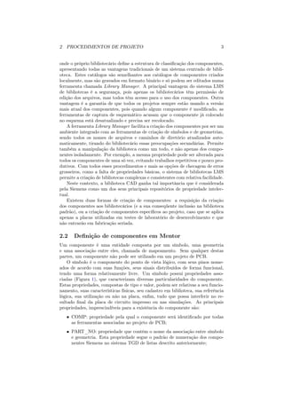 2 PROCEDIMENTOS DE PROJETO                                                      3


onde o próprio bibliotecário deﬁne a estrutura de classiﬁcação dos componentes,
apresentando todas as vantagens tradicionais de um sistema centrado de bibli-
oteca. Estes catálogos são semelhantes aos catálogos de componentes criados
localmente, mas são gravados em formato binário e só podem ser editados numa
ferramenta chamada Library Manager. A principal vantagem do sistema LMS
de bibliotecas é a segurança, pois apenas os bibliotecários têm permissão de
edição dos arquivos, mas todos têm acesso para o uso dos componentes. Outra
vantagem é a garantia de que todos os projetos sempre estão usando a versão
mais atual dos componentes, pois quando algum componente é modiﬁcado, as
ferramentas de captura de esquemático acusam que o componente já colocado
no esquema está desatualizado e precisa ser recolocado.
    A ferramenta Library Manager facilita a criação dos componentes por ser um
ambiente integrado com as ferramentas de criação de símbolos e de geometrias,
sendo todos os nomes de arquivos e caminhos de diretório atualizados auto-
maticamente, tirando do bibliotecário essas preocupações secundárias. Permite
também a manipulação da biblioteca como um todo, e não apenas dos compo-
nentes isoladamente. Por exemplo, a mesma propriedade pode ser alterada para
todos os componentes de uma só vez, evitando trabalhos repetitivos e pouco pro-
dutivos. Com todos esses procedimentos e mais as opções de checagem de erros
grosseiros, como a falta de propriedades básicas, o sistema de bibliotecas LMS
permite a criação de bibliotecas complexas e consistentes com relativa facilidade.
    Neste contexto, a biblioteca CAD ganha tal importância que é considerada
pela Siemens como um dos seus principais repositórios de propriedade intelec-
tual.
    Existem duas formas de criação de componentes: a requisição da criação
dos componentes aos bibliotecários (e a sua conseqüente inclusão na biblioteca
padrão), ou a criação de componentes especíﬁcos ao projeto, caso que se aplica
apenas a placas utilizadas em testes de laboratório de desenvolvimento e que
não entrarão em fabricação seriada.

2.2    Deﬁnição de componentes em Mentor
Um componente é uma entidade composta por um símbolo, uma geometria
e uma associação entre eles, chamada de mapeamento. Sem qualquer destas
partes, um componente não pode ser utilizado em um projeto de PCB.
    O símbolo é o componente do ponto de vista lógico, com seus pinos nome-
ados de acordo com suas funções, seus sinais distribuídos de forma funcional,
tendo uma forma relativamente livre. Um símbolo possui propriedades asso-
ciadas (Figura 1), que caracterizam diversas particularidades do componente.
Estas propriedades, compostas de tipo e valor, podem ser relativas a seu funcio-
namento, suas características físicas, seu cadastro em biblioteca, sua referência
lógica, sua utilização ou não na placa, enﬁm, tudo que possa interferir no re-
sultado ﬁnal da placa de circuito impresso ou nas simulações. As principais
propriedades, imprescindíveis para a existência do componente são:
   • COMP: propriedade pela qual o componente será identiﬁcado por todas
     as ferramentas associadas ao projeto de PCB;
   • PART_NO: propriedade que contém o nome da associação entre símbolo
     e geometria. Esta propriedade segue o padrão de numeração dos compo-
     nentes Siemens no sistema TGD de listas descrito anteriormente;
 
