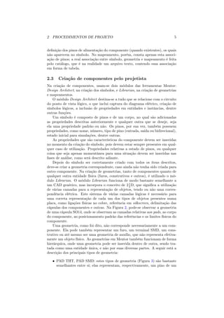 2 PROCEDIMENTOS DE PROJETO                                                    5


deﬁnição dos pinos de alimentação do componente (quando existentes), os quais
não aparecem no símbolo. No mapeamento, porém, consta apenas esta associ-
ação de pinos; a real associação entre símbolo, geometria e mapeamento é feita
pelo catálogo, que é na realidade um arquivo texto, contendo essa associação
em forma de tabela.

2.3    Criação de componentes pelo projetista
Na criação de componentes, usam-se dois módulos das ferramentas Mentor:
Design Architect, na criação dos símbolos, e Librarian, na criação de geometrias
e mapeamentos.
    O módulo Design Architect destina-se a tudo que se relacione com o circuito
do ponto de vista lógico, o que inclui captura do diagrama elétrico, criação de
símbolos lógicos, a inclusão de propriedades em entidades e instâncias, dentre
outras funções.
    Um símbolo é composto de pinos e de um corpo, no qual são adicionadas
as propriedades descritas anteriormente e qualquer outra que se deseje, seja
ela uma propriedade padrão ou não. Os pinos, por sua vez, também possuem
propriedades, como nome, número, tipo de pino (entrada, saída ou bidirecional),
estado inicial para simulações, dentre outras.
    As propriedades que são características do componente devem ser inseridas
no momento da criação do símbolo, pois devem estar sempre presentes em qual-
quer caso de utilização. Propriedades relativas a estado de pinos, ou qualquer
coisa que seja apenas momentânea para uma situação devem ser inseridas nas
fases de análise, como será descrito adiante.
    Depois do símbolo ser corretamente criado com todos os ítens descritos,
deve-se criar a geometria correspondente, caso ainda não tenha sido criada para
outro componente. Na criação de geometrias, tanto de componentes quanto de
qualquer outra entidade física (furos, construtivos e outros), é utilizado o mó-
dulo Librarian. O módulo Librarian funciona de modo bastante semelhante a
um CAD genérico, mas incorpora o conceito de 2 1 D, que signiﬁca a utilização
                                                   2
de várias camadas para a representação de objetos, tendo ou não uma corres-
pondência elétrica. Este sistema de várias camadas lógicas é necessário para
uma correta representação de cada um dos tipos de objetos presentes numa
placa, como ligações físicas no cobre, referência em silkscreen, delimitação das
cápsulas dos componentes e outras. Na Figura 2, pode-se observar a geometria
de uma cápsula SO14, onde se observam as camadas relativas aos pads, ao corpo
do componente, ao posicionamento padrão das referências e os limites físicos do
componente.
    Uma geometria, como foi dito, não corresponde necessariamente a um com-
ponente. Ela pode também representar um furo, um terminal SMD, um cons-
trutivo ou até mesmo ser uma geometria de auxílio, que não representa efetiva-
mente um objeto físico. As geometrias em Mentor também funcionam de forma
hierárquica, onde uma geometria pode ser inserida dentro de outra, sendo tra-
tada como uma entidade única, e não por suas diversas partes. A seguir está a
descrição dos principais tipos de geometria:

   • PAD THT, PAD SMD: estes tipos de geometria (Figura 3) são bastante
     semelhantes entre si; elas representam, respectivamente, um pino de um
 