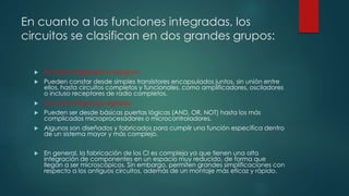 En cuanto a las funciones integradas, los
circuitos se clasifican en dos grandes grupos:
 Circuitos integrados analógicos.
 Pueden constar desde simples transistores encapsulados juntos, sin unión entre
ellos, hasta circuitos completos y funcionales, como amplificadores, osciladores
o incluso receptores de radio completos.
 Circuitos integrados digitales.
 Pueden ser desde básicas puertas lógicas (AND, OR, NOT) hasta los más
complicados microprocesadores o microcontroladores.
 Algunos son diseñados y fabricados para cumplir una función específica dentro
de un sistema mayor y más complejo.
 En general, la fabricación de los CI es compleja ya que tienen una alta
integración de componentes en un espacio muy reducido, de forma que
llegan a ser microscópicos. Sin embargo, permiten grandes simplificaciones con
respecto a los antiguos circuitos, además de un montaje más eficaz y rápido.
 