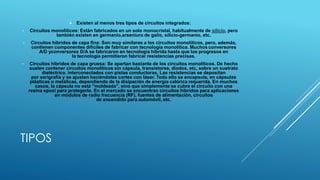 TIPOS
 Existen al menos tres tipos de circuitos integrados:
• Circuitos monolíticos: Están fabricados en un solo monocristal, habitualmente de silicio, pero
también existen en germanio,arseniuro de galio, silicio-germanio, etc.
• Circuitos híbridos de capa fina: Son muy similares a los circuitos monolíticos, pero, además,
contienen componentes difíciles de fabricar con tecnología monolítica. Muchos conversores
A/D yconversores D/A se fabricaron en tecnología híbrida hasta que los progresos en
la tecnología permitieron fabricar resistencias precisas.
• Circuitos híbridos de capa gruesa: Se apartan bastante de los circuitos monolíticos. De hecho
suelen contener circuitos monolíticos sin cápsula, transistores, diodos, etc, sobre un sustrato
dieléctrico, interconectados con pistas conductoras. Las resistencias se depositan
por serigrafía y se ajustan haciéndoles cortes con láser. Todo ello se encapsula, en cápsulas
plásticas o metálicas, dependiendo de la disipación de energía calórica requerida. En muchos
casos, la cápsula no está "moldeada", sino que simplemente se cubre el circuito con una
resina epoxi para protegerlo. En el mercado se encuentran circuitos híbridos para aplicaciones
en módulos de radio frecuencia (RF), fuentes de alimentación, circuitos
de encendido para automóvil, etc.
 